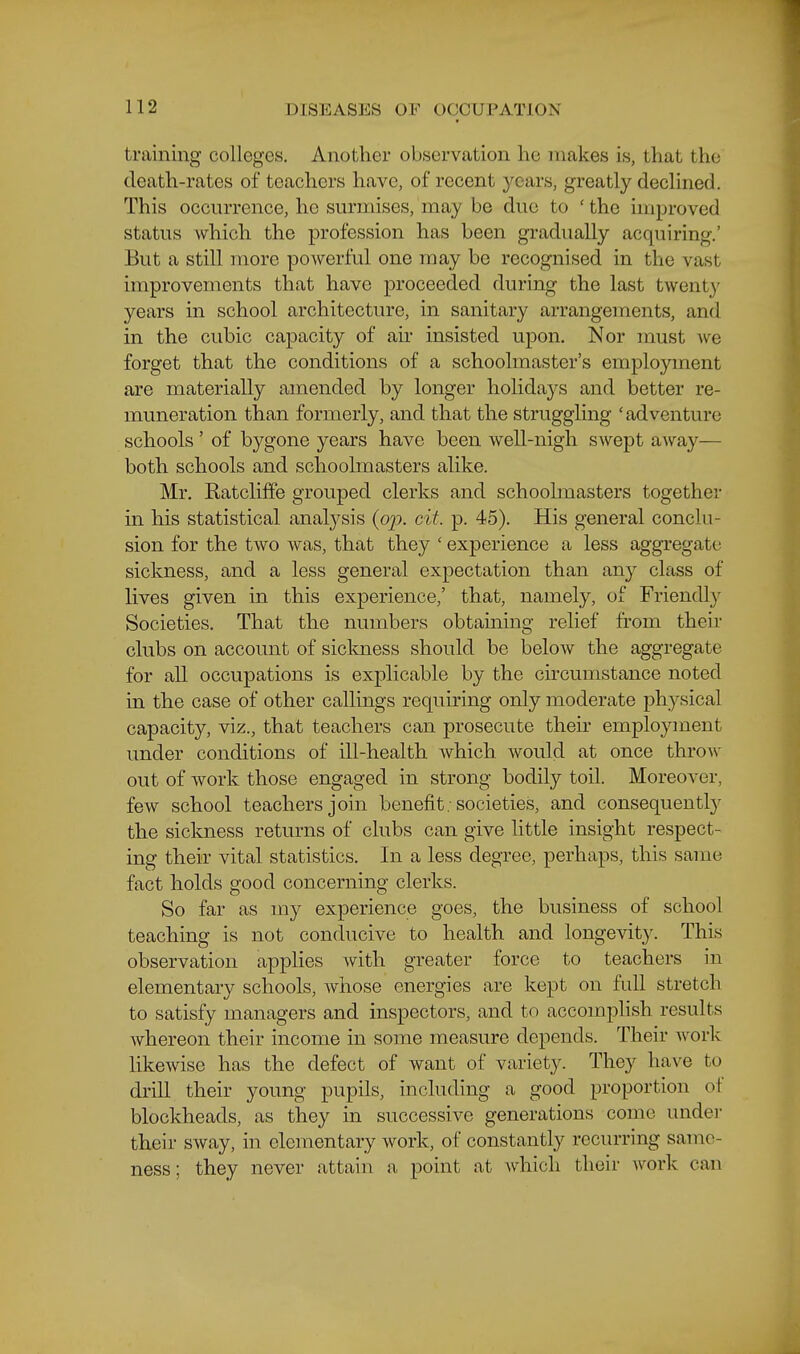 training colleges. Another observation he makes is, that the death-rates of teachers have, of recent j^cars, greatly declined. This occurrence, he surmises, may be due to ' the improved status which the profession has been gradually acquiring.' But a still more powerful one may be recognised in the vast improvements that have proceeded during the last twenty years in school architecture, in sanitary arrangements, and in the cubic capacity of air insisted upon. Nor must we forget that the conditions of a schoolmaster's employment are materially amended by longer holidays and better re- muneration than formerly, and that the struggling 'adventure schools' of bygone years have been well-nigh swept away— both schools and schoolmasters alike. Mr. Katclifife grouped clerks and schoolmasters together in his statistical analysis {op. cit. p. 45). His general conclu- sion for the two was, that they ' experience a less aggregate sickness, and a less general expectation than any class of lives given in this experience,' that, namely, of Friendl}^ Societies. That the numbers obtaining relief from their clubs on account of siclmess should be below the aggregate for all occupations is explicable by the circumstance noted in the case of other callings requiring only moderate physical capacity, viz., that teachers can prosecute their employment under conditions of ill-health which would at once throAv out of work those engaged in strong bodily toil. Moreover, few school teachers join benefit-societies, and consequentl}^ the sickness returns of clubs can give little insight respect- ing tbeir vital statistics. In a less degree, perhaps, this same fact holds good concerning clerks. So far as my experience goes, the business of school teaching is not conducive to health and longevity. This observation applies with greater force to teachers in elementary schools, Avhose energies are kept on full stretch to satisfy managers and inspectors, and to accompHsh results whereon their income in some measure depends. Their Avork likewise has the defect of want of variety. They have to drill their young pupils, including a good proportion of blockheads, as they in successive generations come undei- their sway, in elementary work, of constantly recurring same- ness ; they never attain a point at Avhicli their work can