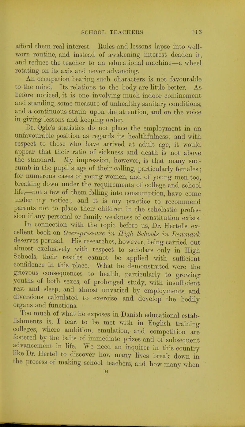 afford them real interest. Rules and lessons lapse into well- worn routine, and instead of awakening interest deaden it, and reduce the teacher to an educational machine—a wheel rotating on its axis and never advancing. An occupation bearing such characters is not favourable to the mind. Its relations to the body are httle better. As before noticed, it is one involving much indoor confinement and standing, some measure of unhealthy sanitary conditions, and a continuous stram upon the attention, and on the voice in giving lessons and keepmg order. Dr. Ogle's statistics do not place the employment in an unfavourable position as regards its healthfulness; and with respect to those who have arrived at adult age, it would appear that their ratio of sickness and death is not above the standard. My impression, however, is that many suc- cumb in the pupil stage of their calling, particularly females; for numerous cases of young women, and of young men too, breaking down under the requirements of college and school life,—not a few of them falling into consumption, have come under my notice; and it is my practice to recommend parents not to place their children in the scholastic profes- sion if any personal or family wealmess of constitution exists. In connection with the topic before us, Dr. Hertel's ex- cellent book on Over-pressure in High Schools in Denmark deserves perusal. His researches, however, being carried out almost exclusively with respect to scholars only in High Schools, then- results cannot be applied with sufficient confidence in this place. What he demonstrated were the grievous consequences to health, particularly to growing youths of both sexes, of prolonged study, with insufficient rest and sleep, and almost unvaried by employments and diversions calculated to exercise and develop the bodily organs and functions. _ Too much of what he exposes in Danish educational estab- lishments is, I fear, to be met with in EngHsh training colleges, where ambition, emulation, and competition are fostered by the baits of immediate prizes and of subsequent advancement in life. We need an inquirer in this country like Dr. Hertel to discover how many lives break down in the process of making school teachers, and how many when H