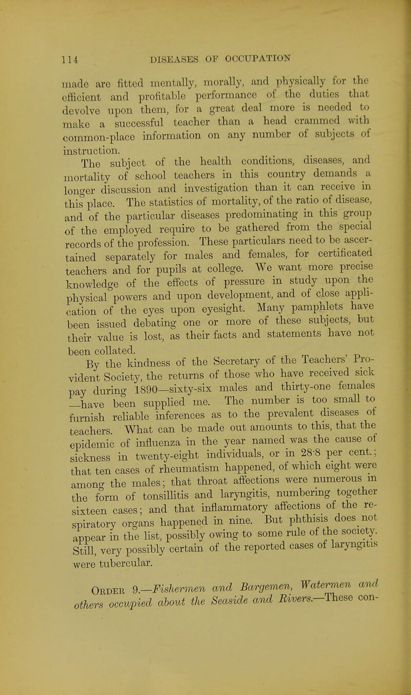 made are fitted mentally, morally, and physically^ for the efficient and profitable performance of the duties that devolve upon them, for a great deal more is needed to make a successful teacher than a head crammed with common-place information on any number of subjects of instruction. The subject of the health conditions, diseases, and mortahty of school teachers in this country demands a lono-er discussion and mvestigation than it can receive in this place. The statistics of mortality, of the ratio of disease, and of the particular diseases predominating in this group of the employed require to be gathered from the special records of the profession. These particulars need to be ascer- tained separately for males and females, for certificated teachers and for pupils at college. We want more precise knowledge of the effects of pressure in study upon the physical powers and upon development, and of close appli- cation of the eyes upon eyesight. Many pamphlets have been issued debating one or more of these subjects, but their value is lost, as their facts and statements have not been collated. mi > -a By the kindness of the Secretary of the Teachers I'ro- vident Society, the returns of those who have received sick pay during 1890—sixty-six males and thirty-one females —have been supphed me. The number is too smaU to furnish reliable inferences as to the prevalent diseases of teachers. What can be made out amounts to this, that the epidemic of influenza in the year named was the cause of sickness in twenty-eight individuals, or in 28-8 per cent.; that ten cases of rheumatism happened, of which eight were among the males; that throat affections were numerous m the form of tonsilhtis and laryngitis, numbermg together sixteen cases; and that inflammatory affections of the re- spiratory organs happened in nine. But phthisis does not appear in the list, possibly owing to some rule of the society. StiU, very possibly certain of the reported cases of laryngitis were tubercular. Order 9—Fishermen and Bargemen, Watermen and others occwpied about the Seaside and Rivers.-These con-