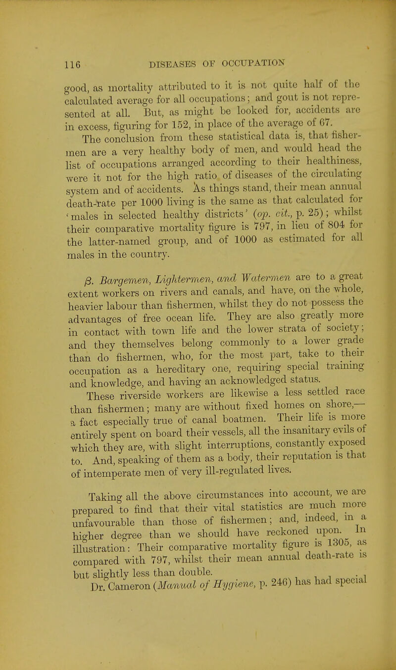 good, as mortality attributed to it is not quite half of the calculated average for all occupations; and gout is not repre- sented at all. But, as might be looked for, accidents are in excess, figuring for 152, in place of the average of 67. The conclusion from these statistical data is, that fisher- men are a very healthy body of men, and would head the list of occupations arranged according to their healthiness, were it not for the high ratio of diseases of the circulating system and of accidents. Xs things stand, their mean annual death-tate per 1000 hving is the same as that calculated for ' males in selected healthy districts' {op. cit, p. 25); whdst their comparative mortahty figure is 797, in lieu of 804 for the latter-named group, and of 1000 as estimated for all males in the country. yS. Bargemen, Lightermen, and Watermen are to a gi-eat extent workers on rivers and canals, and have, on the whole, heavier labour than fishermen, whilst they do not possess the advantages of free ocean life. They are also greatly more in contact with town life and the lower strata of society; and they themselves belong commonly to a lower gi'ade than do fishermen, who, for the most part, take to then- occupation as a hereditary one, requiring special trammg and knowledge, and having an acknowledged status. These riverside workers are hkewise a less settled race than fishermen; many are without fixed homes on shore,— a fact especially true of canal boatmen. Their Hfe is more entirely spent on board their vessels, all the insanitary evils of which they are, with slight interruptions, constantly exposed to. And, speaking of them as a body, theiv reputation is that of intemperate men of very ill-regulated lives. Taking all the above circumstances into account, we are prepared to find that their vital statistics are much more unfavourable than those of fishermen; and, indeed, m a higher degi-ee than we should have reckoned upon, in illustration: Their comparative mortahty figure is 1305, as compared with 797, whilst their mean annual death-rate is but slightly less than double. , ■, , • i Dr. Cameron {3Ianual of Hygiene, p. 246) has had special