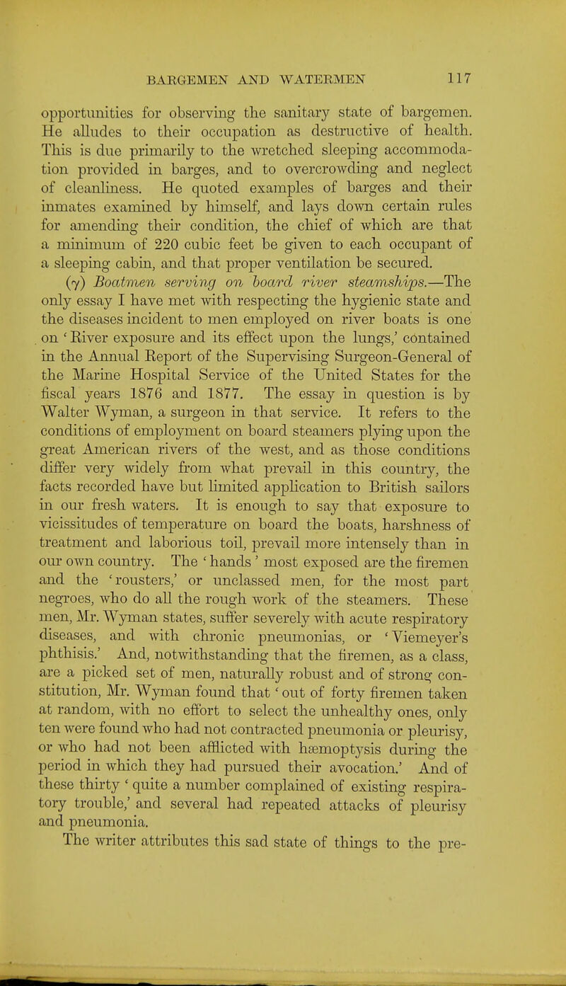 opportunities for observing the sanitary state of bargemen. He alludes to their occupation as destructive of health. This is due primarily to the wretched sleeping accommoda- tion provided in barges, and to overcrowding and neglect of cleanliness. He quoted examples of barges and their inmates examined by himself, and lays down certain rules for amending their condition, the chief of which are that a minimum of 220 cubic feet be given to each occupant of a sleeping cabin, and that proper ventilation be secured. (7) Boatmen serving on board river steamships.—The only essay I have met with respecting the hygienic state and the diseases incident to men employed on river boats is one on ' River exposure and its effect upon the lungs,' contained in the Annual Report of the Supervising Surgeon-General of the Marine Hospital Service of the United States for the fiscal years 1876 and 1877. The essay in question is by Walter Wyman, a surgeon in that service. It refers to the conditions of employment on board steamers plying upon the great American rivers of the west, and as those conditions differ very widely from what prevail in this country, the facts recorded have but limited apphcation to British sailors in our fresh waters. It is enough to say that exposure to vicissitudes of temperature on board the boats, harshness of treatment and laborious toil, prevail more intensely than in our own country. The ' hands ' most exposed are the firemen and the 'rousters,' or unclassed men, for the most part negroes, who do all the rough work of the steamers. These men, Mr. Wyman states, suffer severely with acute respiratory diseases, and with chronic pneumonias, or 'Yiemeyer's phthisis.' And, notwithstanding that the firemen, as a class, are a picked set of men, naturally robust and of strong con- stitution, Mr. Wyman found that' out of forty firemen taken at random, with no effort to select the unhealthy ones, only ten were found who had not contracted pneumonia or pleurisy, or who had not been afflicted with hsemoptysis during the period in which they had pursued their avocation.' And of these thirty ' quite a number complained of existing respira- tory trouble,' and several had repeated attacks of pleurisy and pneumonia. The writer attributes this sad state of things to the pre-