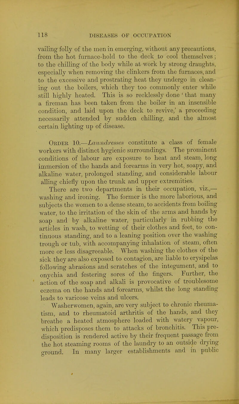 vailing folly of the men in emerging, without any precautions, from the hot fiu-nace-hold to the deck to cool themselves ; to the chilling of the body while at work by strong draughts, especially when removing the clinkers from the furnaces, and to the excessive and prostrating heat they undergo in clean- ing out the boilers, which they too commonly enter while still highly heated. This is so recklessly done ' that many a fireman has been taken from the boiler in an insensible condition, and laid upon the deck to revive,' a proceeding necessarily attended by sudden chilling, and the ahnost certain hghting up of disease. Order 10.—Laundresses constitute a class of female workers with distinct hygienic surroundings. The prominent conditions of labour are exposure to heat and steam, long immersion of the hands and forearms in very hot, soapy, and alkahne water, prolonged standing, and considerable labour ailing chiefly upon the trunk and upper extremities. There are two departments in their occupation, viz.,— washing and ironing. The former is the more laborious, and subjects the women to a dense steam, to accidents from boiling water, to the irritation of the skin of the arms and hands by soap and by alkaline water, particularly in rubbing the articles in wash, to wetting of their clothes and feet, to con- tinuous standing, and to a leaning position over the washing trough or tub, with accompanying inhalation of steam, often more or less disagreeable. When washing the clothes of the sick they are also exposed to contagion, are Hable to erysipelas following abrasions and scratches of the integument, and to onychia and festering sores of the fingers. Further, the action of the soap and alkali is provocative of troublesome eczema on the hands and forearms, whilst the long standing leads to varicose veins and ulcers. Washerwomen, again, are very subject to chi'onic rheuma- tism, and to rheumatoid arthritis of the hands, and they breathe a heated atmosphere loaded with watery vapour, which predisposes them to attacks of bronchitis. This pre- disposition is rendered active by their frequent passage from the hot steaming rooms of the laundry to an outside drying ground. In many larger establishments and in pubhc