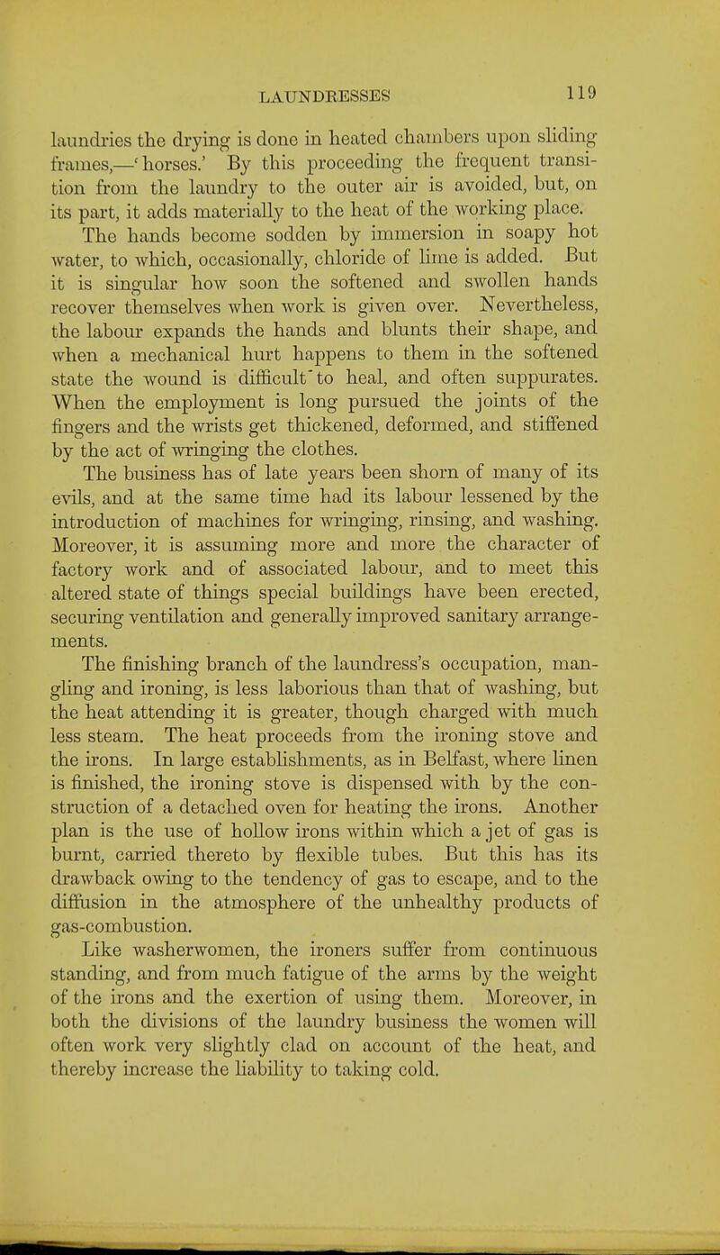 LAUNDRESSES laundries the drying is done in heated chambers upon shding frameshorses.' By this proceeding the frequent transi- tion from the Laundry to the outer air is avoided, but, on its part, it adds materially to the heat of the working place. The hands become sodden by immersion in soapy hot Avater, to which, occasionally, chloride of lime is added. But it is singular how soon the softened and swollen hands recover themselves when work is given over. Nevertheless, the labour expands the hands and blunts their shape, and when a mechanical hurt happens to them in the softened state the wound is diliicult'to heal, and often suppurates. When the employment is long pursued the joints of the fingers and the wrists get thickened, deformed, and stiffened by the act of wringing the clothes. The business has of late years been shorn of many of its evils, and at the same time had its labour lessened by the introduction of machines for wringing, rinsing, and washing. Moreover, it is assuming more and more the character of factory work and of associated labour, and to meet this altered state of things special buildings have been erected, securing ventilation and generally improved sanitary arrange- ments. The finishing branch of the laundress's occupation, man- gling and ironing, is less laborious than that of washing, but the heat attending it is greater, though charged with much less steam. The heat proceeds from the ironing stove and the irons. In large estabhshments, as in Belfast, where linen is finished, the ironing stove is dispensed with by the con- struction of a detached oven for heating the irons. Another plan is the use of hollow irons within which a jet of gas is burnt, carried thereto by flexible tubes. But this has its drawback owing to the tendency of gas to escape, and to the diffusion in the atmosphere of the unhealthy products of gas-combustion. Like washerwomen, the ironers suffer from continuous standing, and from much fatigue of the arms by the weight of the irons and the exertion of using them. Moreover, in both the divisions of the laundry business the women will often work very slightly clad on account of the heat, and thereby increase the liability to taking cold.