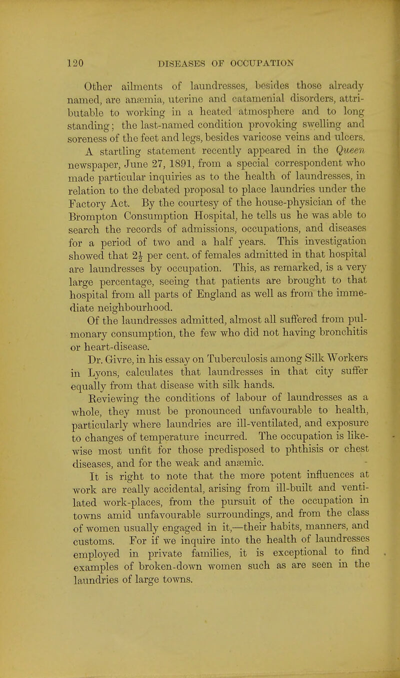 Other ailments of laundresses, besides those akeady named, are aneemia, uterine and catamenial disorders, attri- butable to working in a heated atmosphere and to long standing; the last-named condition provoking swelling and soreness of the feet and legs, besides varicose veins and ulcers. A startling statement recently appeared in the Qv^een newspaper, June 27, 1891, from a special correspondent who made particular inquiries as to the health of laundresses, in relation to the debated proposal to place laundries under the Factory Act. By the courtesy of the house-physician of the Brompton Consumption Hospital, he tells us he was able to search the records of admissions, occupations, and diseases for a period of two and a half years. This investigation showed that 2| per cent, of females admitted in that hospital are laundresses by occupation. This, as remarked, is a very large percentage, seemg that patients are brought to that hospital from all parts of England as well as from the imme- diate neighbourhood. Of the laundresses admitted, almost all suffered from pul- monary consumption, the few who did not having bronchitis or heart-disease. Dr. Givre, in his essay on Tuberculosis among Silk Workers in Lyons, calculates that laundresses in that city suffer equally from that disease with silk hands. Keviewing the conditions of labour of laundresses as a whole, they must be pronounced unfavourable to health, particularly where laundries are ill-ventilated, and exposure to changes of temperature incurred. The occupation is like- wise most unfit for those predisposed to phthisis or chest diseases, and for the weak and anaemic. It is right to note that the more potent influences at work are really accidental, arising from ill-built and venti- lated work-places, from the pursuit of the occupation in towns amid unfavourable surroundings, and from the class of women usually engaged in it,—their habits, manners, and customs. For if we inquire into the health of laundresses employed in private famihes, it is exceptional to find examples of broken-down women such as are seen in the laundries of large towns.