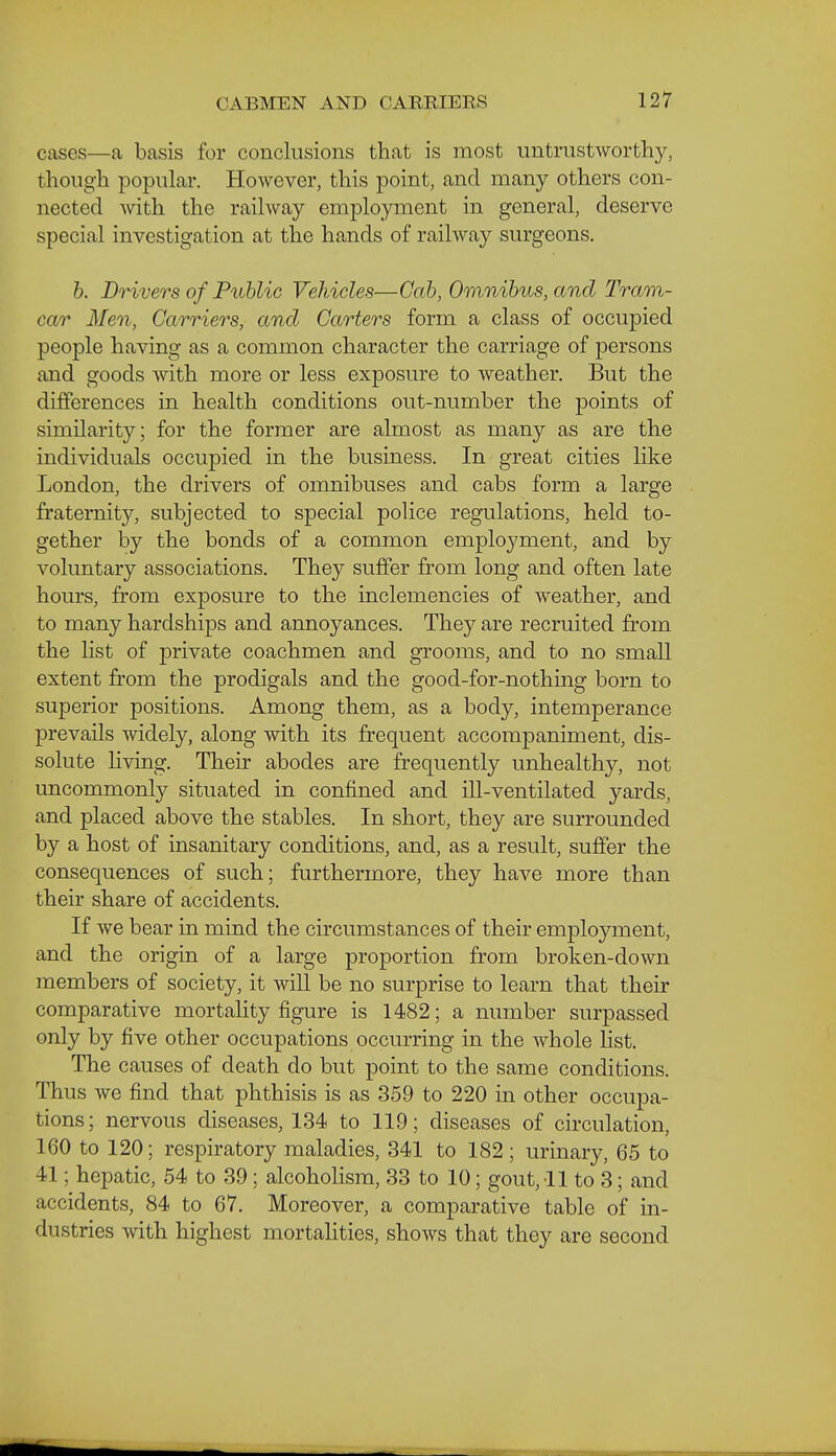 cases—a basis for conclusions that is most untrustworthy, though popular. However, this point, and many others con- nected Avith the railway employment in general, deserve special investigation at the hands of railway surgeons. 6. Drivers of Fuhlic Vehicles—Cab, Omnibus, and Tram- car Men, Carriers, and Carters form a class of occupied people having as a common character the carriage of persons and goods with more or less exposure to weather. But the differences in health conditions out-number the points of similarity; for the former are almost as many as are the individuals occupied in the business. In great cities like London, the drivers of omnibuses and cabs form a large fraternity, subjected to special police regulations, held to- gether by the bonds of a common employment, and by voluntary associations. They suffer from long and often late hours, from exposure to the inclemencies of weather, and to many hardships and annoyances. They are recruited from the Hst of private coachmen and grooms, and to no small extent from the prodigals and the good-for-nothing born to superior positions. Among them, as a body, intemperance prevails widely, along with its frequent accompaniment, dis- solute hving. Their abodes are frequently unhealthy, not uncommonly situated in confined and ill-ventilated yards, and placed above the stables. In short, they are surrounded by a host of insanitary conditions, and, as a result, suffer the consequences of such; furthermore, they have more than their share of accidents. If we bear in mind the circumstances of their employment, and the origin of a large proportion from broken-down members of society, it will be no surprise to learn that their comparative mortality figure is 1482; a number surpassed only by five other occupations occurring in the whole list. The causes of death do but point to the same conditions. Thus we find that phthisis is as 359 to 220 in other occupa- tions; nervous diseases, 134 to 119; diseases of circulation, 160 to 120; respiratory maladies, 841 to 182 ; urinary, 65 to 41; hepatic, 54 to 39; alcoholism, 33 to 10; gout, 11 to 3; and accidents, 84 to 67. Moreover, a comparative table of in- dustries with highest mortahties, shows that they are second