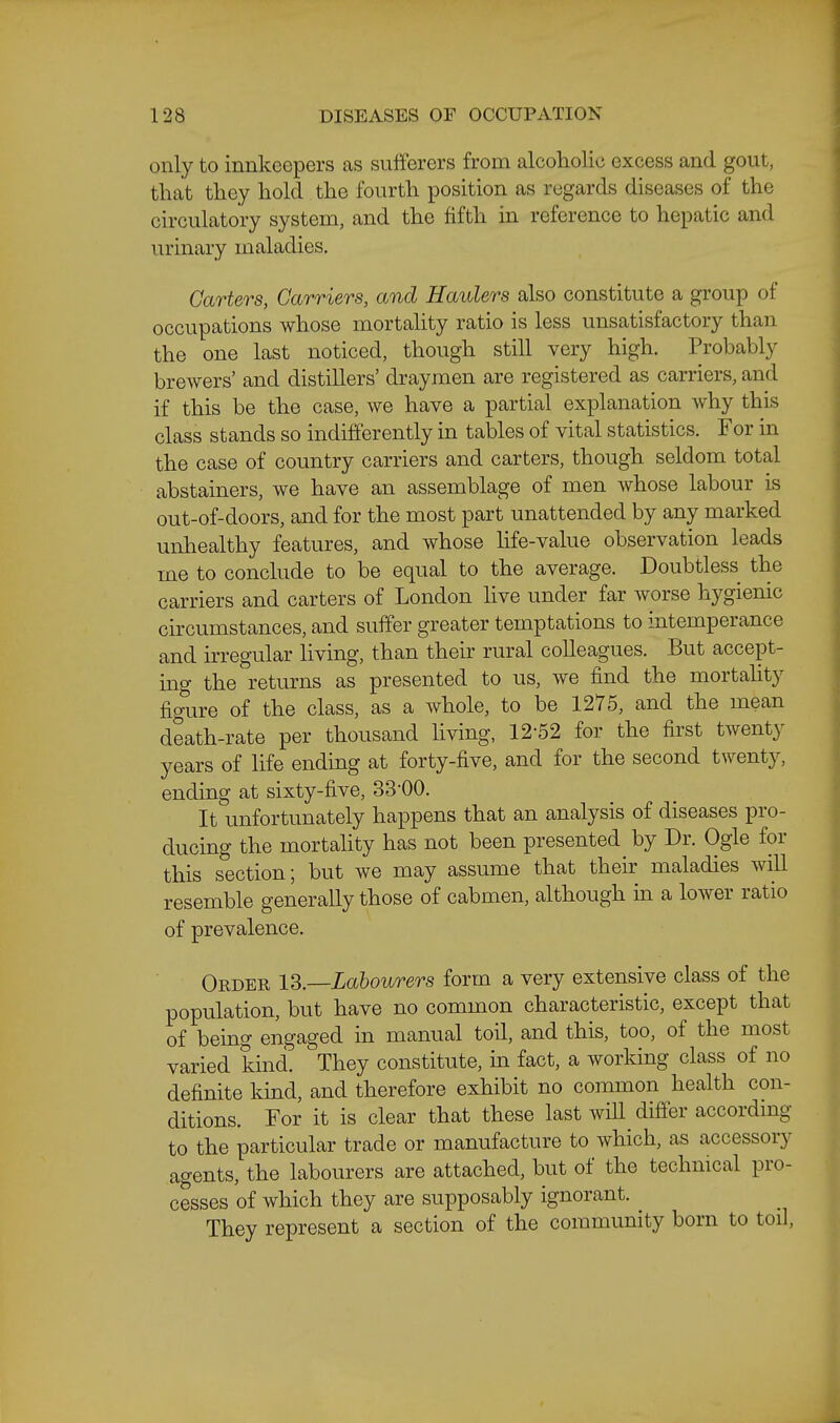 only to innkeepers as sufferers from alcoliolic excess and gout, that they hold the fourth position as regards diseases of the circulatory system, and the fifth in reference to hepatic and urinary maladies. Carters, Carriers, and Haulers also constitute a group of occupations whose mortality ratio is less unsatisfactory than the one last noticed, though still very high. Probably brewers' and distillers' draymen are registered as carriers, and if this be the case, we have a partial explanation why this class stands so indifferently in tables of vital statistics. For in the case of country carriers and carters, though seldom total abstainers, we have an assemblage of men whose labour is out-of-doors, and for the most part unattended by any marked unhealthy features, and whose hfe-value observation leads me to conclude to be equal to the average. Doubtless the carriers and carters of London live under far worse hygienic circumstances, and suffer greater temptations to intemperance and irregular living, than their rural colleagues. But accept- ing the returns as presented to us, we find the mortality figure of the class, as a whole, to be 1275, and the mean death-rate per thousand living, 12-52 for the first twenty years of life ending at forty-five, and for the second twenty, ending at sixty-five, 33-00. It unfortunately happens that an analysis of diseases pro- ducing the mortality has not been presented by Dr. Ogle for this section; but we may assume that their maladies will resemble generally those of cabmen, although in a lower ratio of prevalence. Order 13.—Labourers form a very extensive class of the population, but have no common characteristic, except that of being engaged in manual toil, and this, too, of the most varied kind. They constitute, in fact, a working class of no definite kind, and therefore exhibit no common health con- ditions. For it is clear that these last will differ accordmg to the particular trade or manufacture to which, as accessory agents, the labourers are attached, but of the technical pro- cesses of which they are supposably ignorant. They represent a section of the community born to toil,