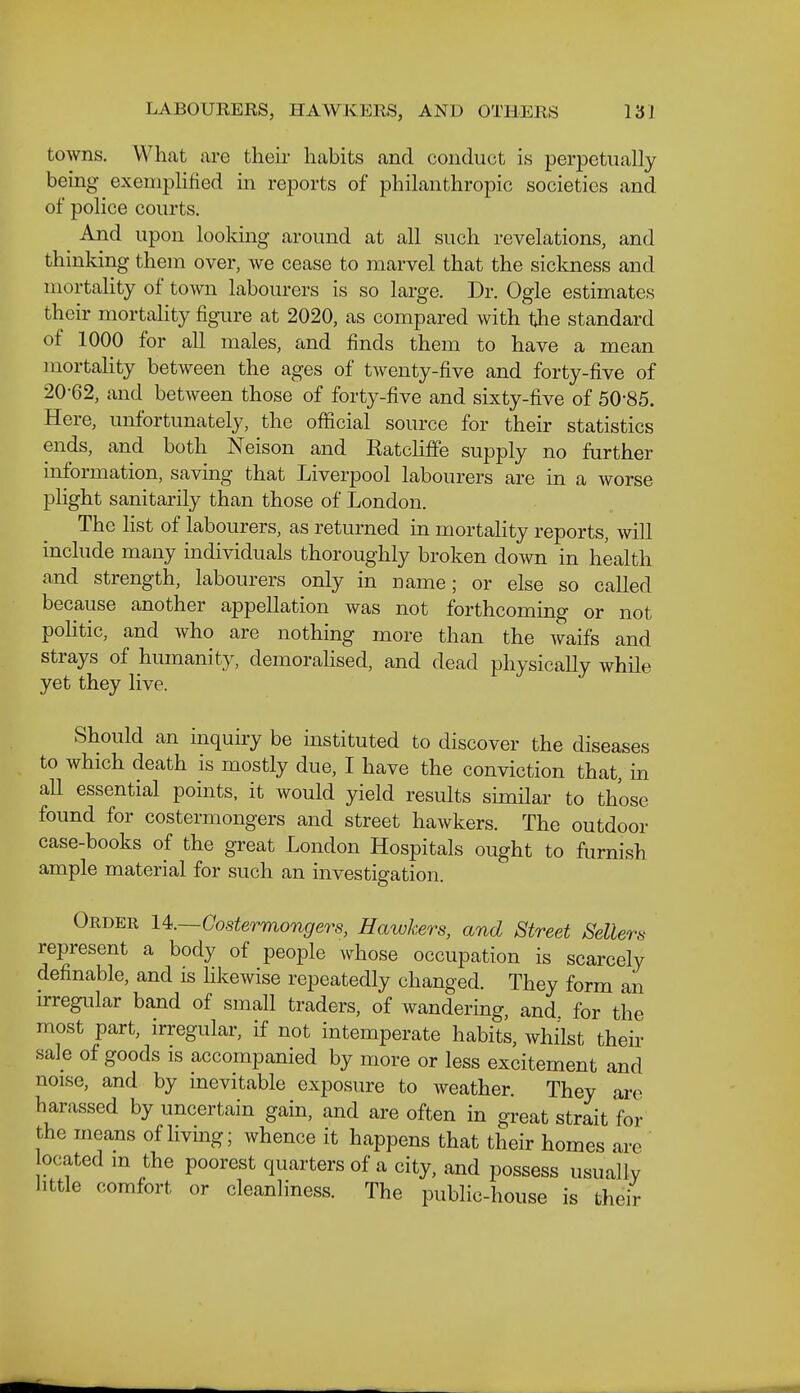 towns. What are their habits and conduct is perpetually being exemplified in reports of philanthropic societies and of police courts. And upon lookmg around at all such revelations, and thinking them over, we cease to marvel that the sickness and mortality of town labourers is so large. Dr. Ogle estimates their mortahty figure at 2020, as compared with the standard of 1000 for all males, and finds them to have a mean mortality between the ages of twenty-five and forty-five of 20-62, and between those of forty-five and sixty-five of 50-85. Here, unfortunately, the official source for their statistics ends, and both Neison and Ratcliffe supply no further information, saving that Liverpool labourers are in a worse plight sanitarily than those of London. The hst of labourers, as returned in mortality reports, will include many individuals thoroughly broken down in health and strength, labourers only in name; or else so called because another appellation was not forthcoming or not pohtic, and who are nothing more than the waifs and strays of humanity, demorahsed, and dead physically while yet they live. Should an inquiry be instituted to discover the diseases to which death is mostly due, I have the conviction that, in all essential points, it would yield results similar to those found for costermongers and street hawkers. The outdoor case-books of the great London Hospitals ought to furnish ample material for such an investigation. Order U.—Gostermongers, Hawkers, and Street Sellers represent a body of people whose occupation is scarcely definable, and is Hkewise repeatedly changed. They form an irregular band of small traders, of wandering, and. for the most part, irregular, if not intemperate habits, whilst their sale of goods is accompanied by more or less excitement and noise, and by mevitable exposure to weather. They are harassed by uncertain gain, and are often in great strait for the means of living; whence it happens that their homes are ocated m the poorest quarters of a city, and possess usually little comfort or cleanliness. The public-house is their