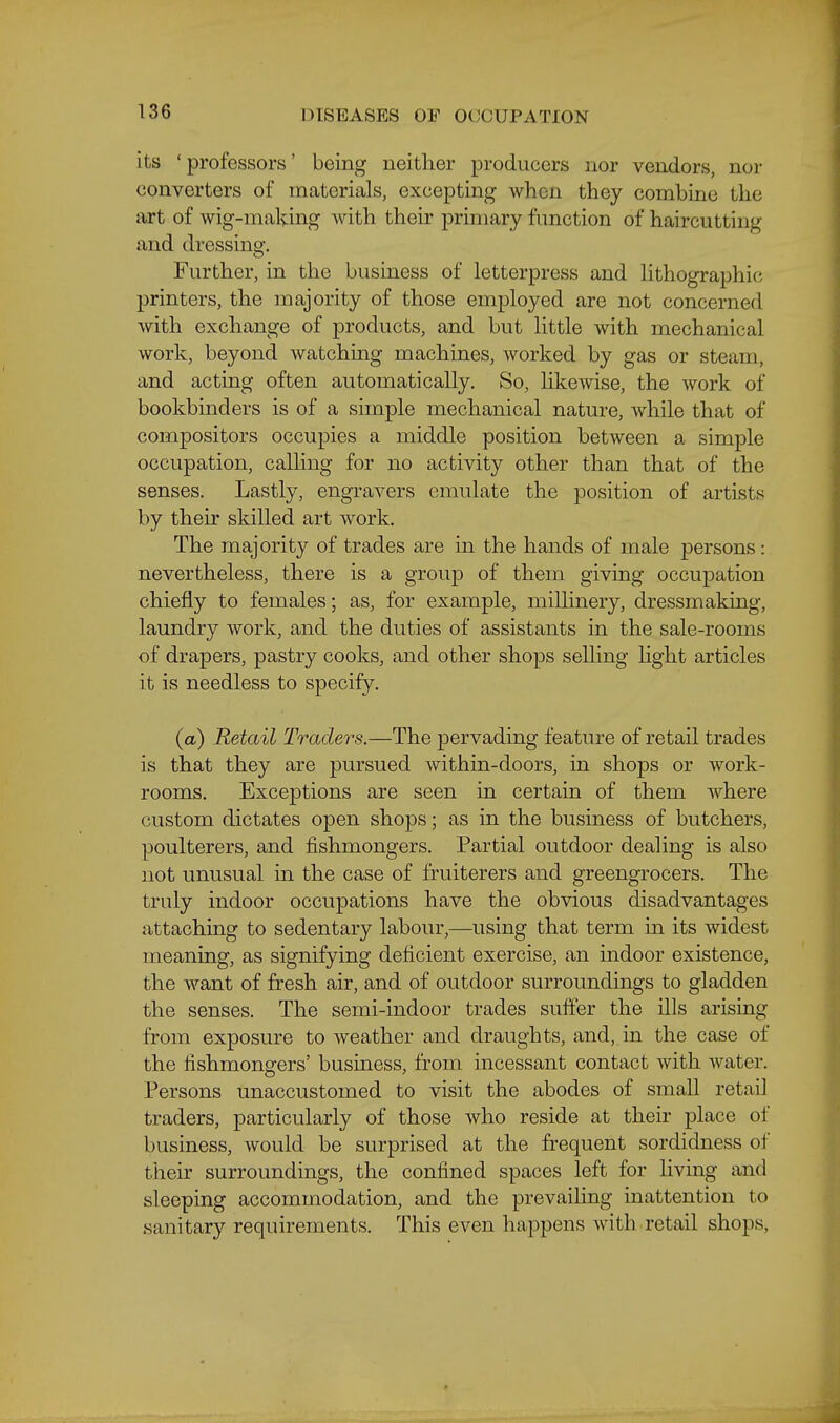 its ' professors' being neither producers nor vendors, nor converters of materials, excepting when they combine the art of wig-making with their primary fimction of haircutting and dressing. Further, in the business of letterpress and lithographic printers, the majority of those employed are not concerned Avith exchange of products, and but little with mechanical work, beyond watching machines, worked by gas or steam, and acting often automatically. So, likewise, the work of bookbinders is of a simple mechanical nature, while that of compositors occupies a middle position between a simple occupation, calling for no activity other than that of the senses. Lastly, engravers emulate the jDosition of artists by their skilled art work. The majority of trades are in the hands of male persons: nevertheless, there is a group of them giving occupation chiefly to females; as, for example, millinery, dressmaking, laundry work, and the duties of assistants in the sale-rooms of drapers, pastry cooks, and other shops selling Hght articles it is needless to specify. (a) Retail Traders.—The pervading feature of retail trades is that they are pursued within-doors, in shops or work- rooms. Exceptions are seen in certain of them where custom dictates open shops; as in the business of butchers, poulterers, and fishmongers. Partial outdoor dealing is also not unusual in the case of fruiterers and greengrocers. The truly indoor occupations have the obvious disadvantages attaching to sedentary labour,—using that term m its widest meaning, as signifying deficient exercise, an indoor existence, the want of fresh air, and of outdoor surroundings to gladden the senses. The semi-indoor trades suffer the ills arising from exposure to weather and draughts, and, in the case of the fishmongers' business, from incessant contact with water. Persons unaccustomed to visit the abodes of small retail traders, particularly of those who reside at their place of business, would be surprised at the frequent sordidness of their surroundings, the confined spaces left for living and sleeping accommodation, and the prevailing inattention to sanitary requirements. This even happens with retail shops,