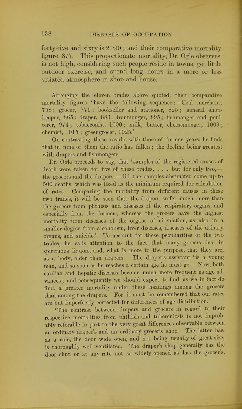 forty-five and sixty is 21*90; and their comparative mortality figure, 877. This proportionate mortality, Dr. Ogle observes, is not high, considering such people reside in towns, get little outdoor exercise, and spend long hours in a more or less vitiated atmosphere in shop and house. Arranging the eleven trades above quoted, their comparative mortality figures ' have the following sequence:—Coal merchant, 758; grocer, 771; bookseller and stationer, 825; general shop- keeper, 865; draper, 883 ; ironmonger, 895; fishmonger and poul- terer, 974; tobacconist, 1000; milk, butter, cheesemonger, 1009 ; chemist, 1015 ; greengrocer, 1025.' On contrasting these results with those of former years, he finds that in nine of them the ratio has fallen ; the decline being greatest with drapers and fishmongers. Dr. Ogle proceeds to say, that ' samples of the registered causes of death were taken for five of these trades, . . . but for only two,— the grocers and the drapers,—did the samples abstracted come up to 500 deaths, which was fixed as the minimum required for calculation of rates. Comparing the mortality from different causes in these two trades, it will be seen that the drapers sufier much more than the grocers from phthisis and diseases of the respiratory organs, and especially from the former; whereas the grocers have the highest mortality from diseases of the organs of circulation, as also in a smaller degree from alcoholism, liver diseases, diseases of the urinary organs, and suicide.' To account for these peculiarities of the two trades, he calls attention to the fact that many grocers deal in spirituous liquors, and, what is more to the purpose, that they are, as a body, older than drapers. The draper's assistant ' is a young man, and so soon as he reaches a certain age he must go. Now, both cardiac and hepatic diseases become much more frequent as age ad- vances ; and consequently we should expect to find, as we in fact do find, a greater mortality under these headings among the grocers than among the drapers. For it must be remembered that our rates are but imperfectly corrected for differences of age distribution.' 'The contrast between drapers and grocers in regard to their respective mortalities from phthisis and tuberculosis is not improb- ably referable in part to the very great difierences observable between an ordinary draper's and an ordinary grocer's shop. The latter has, as a rule, the door wide open, and not being usually of great size, is thoroughly well ventilated. The draper's shop generally has the door shut, or at any rate not so widely opened as has the grocer's,