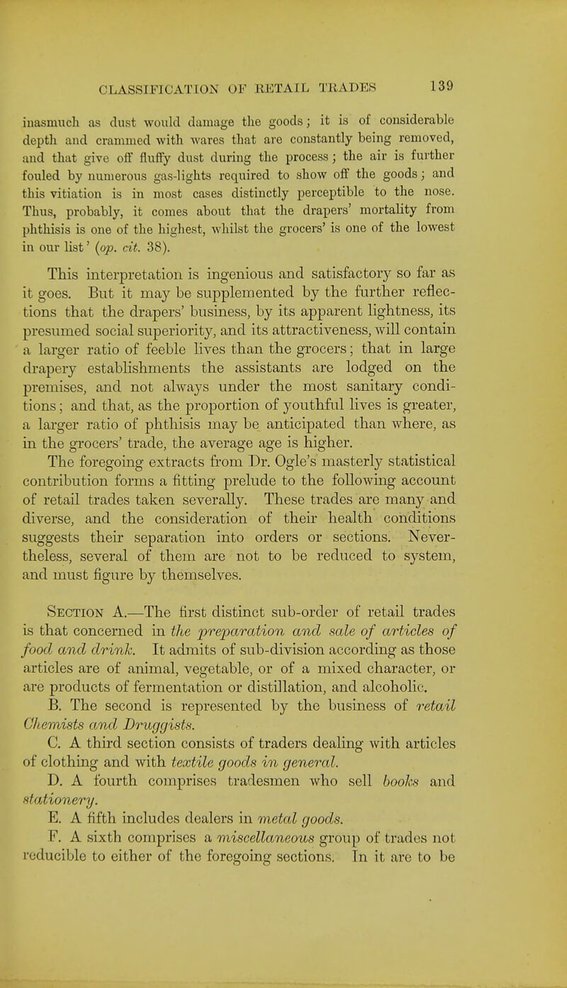 inasmuch as dust would damage the goods; it is of considerable depth and crammed with wares that are constantly being removed, and that give off fluffy dust during the process; the air is further fouled by numerous gas-lights required to show off the goods; and this vitiation is in most cases distinctly perceptible to the nose. Thus, probably, it comes about that the drapers' mortality from phthisis is one of the highest, whilst the grocers' is one of the lowest in our list' {op. cit. 38). This interpretation is ingenious and satisfactory so far as it goes. But it may be supplemented by the further reflec- tions that the drapers' business, by its apparent lightness, its presumed social superiority, and its attractiveness, will contain a larger ratio of feeble lives than the grocers; that in large drapery establishments the assistants are lodged on the premises, and not always under the most sanitary condi- tions ; and that, as the proportion of j^outhful lives is greater, a larger ratio of phthisis may be anticipated than where, as in the grocers' trade, the average age is higher. The foregoing extracts from Dr. Ogle's masterly statistical contribution forms a fitting prelude to the foUowmg account of retail trades taken severally. These trades are many and diverse, and the consideration of their health conditions suggests their separation into orders or sections. Never- theless, several of them are not to be reduced to system, and must figure by themselves. Section A.—The first distinct sub-order of retail trades is that concerned in the preparation and sale of articles of food and drink. It admits of sub-division according as those articles are of animal, vegetable, or of a mixed character, or are products of fermentation or distillation, and alcoholic. B. The second is represented by the business of retail Chemists and Druggists. C. A third section consists of traders dealing with articles of clothing and with textile goods in general. D. A fourth comprises tradesmen who sell books and stationery. E. A fifth includes dealers in metal goods. F. A sixth comprises a miscellaneous group of trades not reducible to either of the foregoing sections. In it are to be