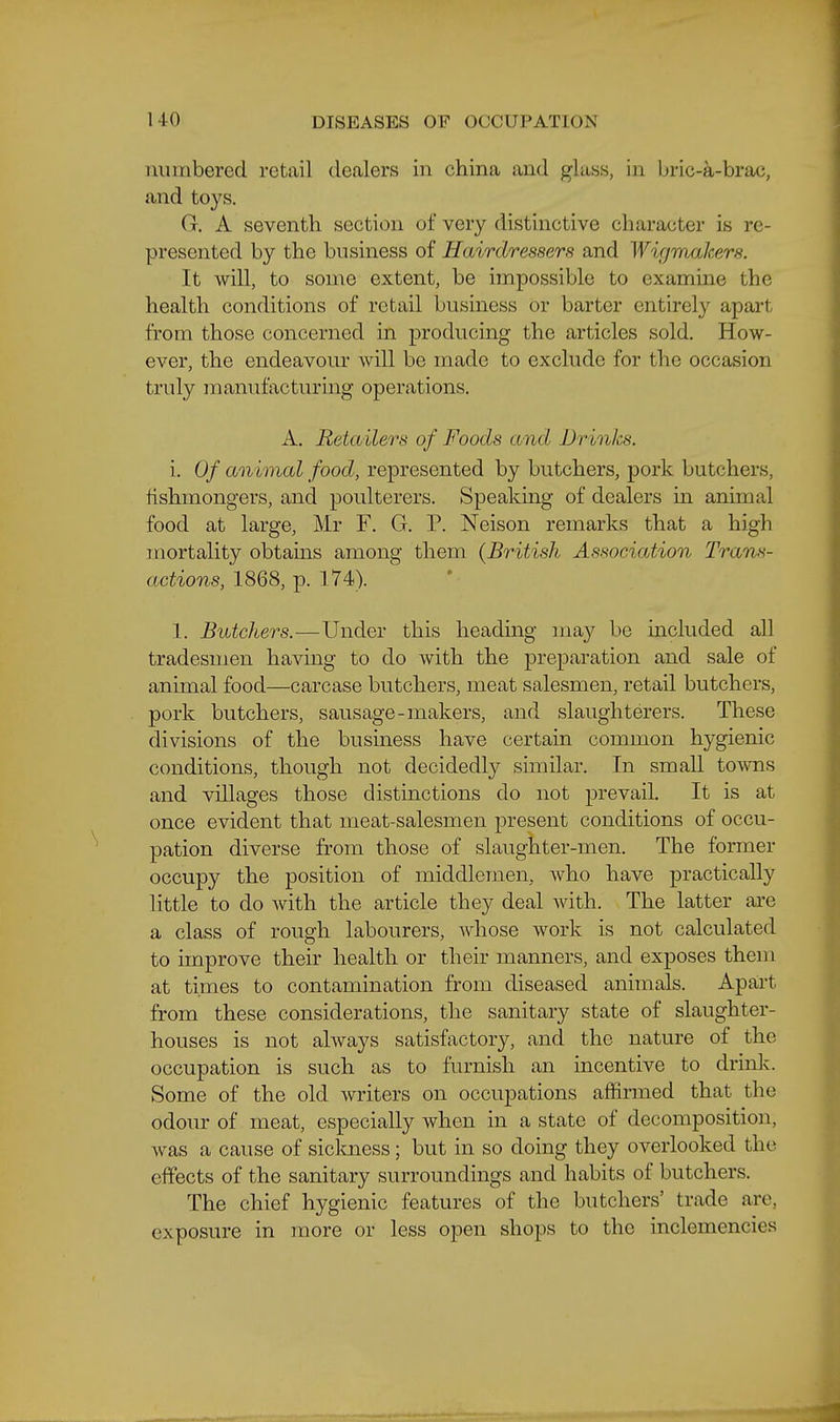 numbered retail dealers in china and glass, in bric-a-brac, and toys. G. A seventh section of very distinctive character is re- presented by the business of Hairdressers and Wigrmikers. It will, to some extent, be impossible to examine the health conditions of retail business or barter entirely apart from those concerned in producing the articles sold. How- ever, the endeavour will be made to exclude for the occasion truly manufacturing operations. A. Retailers of Foods and Dr inks. i. Of animal food, represented by butchers, pork butchers, fishmongers, and poulterers. Speaking of dealers in animal food at large, Mr F. G. P. Neison remarks that a high mortality obtains among them {British Association Trans- actions,'l8Q8,^. 174^). 1. Butchers.—Under this heading may be included all tradesmen having to do with the preparation and sale of animal food—carcase butchers, meat salesmen, retail butchers, pork butchers, sausage-makers, and slaughterers. These divisions of the business have certain common hygienic conditions, though not decidedly similar. In small towns and villages those distinctions do not prevail. It is at once evident that meat-salesmen present conditions of occu- pation diverse from those of slaughter-men. The former occupy the position of middlemen, who have practically little to do Avith the article they deal with. The latter are a class of rough labourers, whose work is not calculated to improve their health or their manners, and exposes them at times to contamination from diseased animals. Apart from these considerations, the sanitary state of slaughter- houses is not always satisfactory, and the nature of the occupation is such as to furnish an incentive to drink. Some of the old writers on occupations affirmed that the odour of meat, especially when in a state of decomposition, was a cause of sickness; but in so doing they overlooked the effects of the sanitary surroundings and habits of butchers. The chief hygienic features of the butchers' trade are, exposure in more or less open shops to the inclemencies