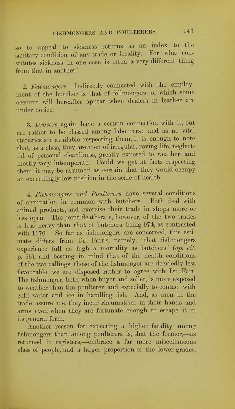 FISHMONGERS AND POULTERERS SO to appeal to sickness returns as an index to the sanitaiy condition of any trade or locality. For ' what con- stitutes sickness in one case is often a very different thing from that in another.' 2. Fellmongers.—Indirectly connected with the employ- ment of the butcher is that of feUmongers, of which some account will hereafter appear when dealers in leather are under notice. 3. Drovers, again, have a certain connection with it, but are rather to be classed among labourers; and as no vital statistics are available respecting them, it is enough to note that, as a class, they are men of irregular, roving life, neglect- ful of personal cleanliness, greatly exposed to weather, and mostly very intemperate. Could we get at facts respecting them, it may be assumed as certain that they would occupy an exceedingly low position in the scale of health. 4. Fishmongers and Poulterers have several conditions of occupation in common with butchers. Both deal with animal products, and exercise their trade in shops more or less open. The joint death-rate, however, of the two trades is less heavy than that of butchers, being 974, as contrasted with 1170. So far as fishmongers are concerned, this esti- mate differs from Dr. Farr's, namely, 'that fishmongers experience full as high a mortality as butchers' (op. cit. p. 55), and bearing in mind that of the health conditions of the two callings, those of the fishmonger are decidedly less favourable, we are disposed rather to agree with Dr. Farr. The fishmonger, both when buyer and seller, is more exposed to weather than the poulterer, and especially to contact with cold water and ice in handling fish. And, as men in the trade assure me, they incur rheumatism in their hands and arms, even when they are fortunate enough to escape it in its general form. Another reason for expecting a higher fatality among fishmongers than among poulterers is, that the former,—as returned in registers,—embrace a far more miscellaneous class of people, and a larger proportion of the lower grades,