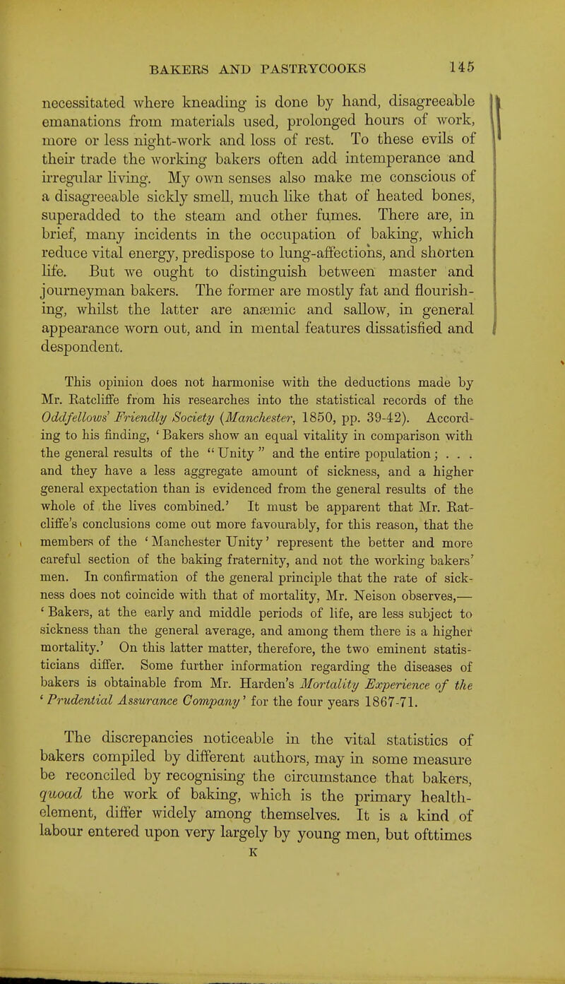 necessitated Avhere kneading is done by hand, disagreeable emanations from materials used, prolonged hours of work, more or less night-work and loss of rest. To these evils of their trade the worldng bakers often add intemperance and irregular living. My own senses also make me conscious of a disagreeable sickly smell, much like that of heated bones, superadded to the steam and other fumes. There are, in brief, many incidents in the occupation of baking, which reduce vital energy, predispose to lung-affections, and shorten hfe. But we ought to distinguish between master and journeyman bakers. The former are mostly fat and flourish- ing, whilst the latter are ansemic and sallow, in general appearance worn out, and in mental features dissatisfied and despondent. This opinion does not harmonise with the deductions made by Mr. Ratcliffe from his researches into the statistical records of the Oddfellows Friendly Society {Manchester, 1850, pp. 39-42). Accord- ing to his finding, ' Bakers show an equal vitality in comparison with the general results of the  Unity  and the entire population; . . . and they have a less aggregate amount of sickness, and a higher general expectation than is evidenced from the general results of the whole of the lives combined.' It must be apparent that Mr. Eat- clifi'e's conclusions come out more favourably, for this reason, that the members of the ' Manchester Unity' represent the better and more careful section of the baking fraternity, and not the working bakers' men. In confirmation of the general principle that the rate of sick- ness does not coincide with that of mortality, Mr. Neison observes,— ' Bakers, at the early and middle periods of life, are less subject to sickness than the general average, and among them there is a higher mortality.' On this latter matter, therefore, the two eminent statis- ticians difier. Some further information regarding the diseases of bakers is obtainable from Mr. Harden's Mortality Experience of the ' Prudential Assurance Company^ for the four years 1867-71. The discrepancies noticeable in the vital statistics of bakers compiled by different authors, may in some measure be reconciled by recognising the circumstance that bakers, quoad the work of baking, which is the primary health- element, differ widely among themselves. It is a kind of labour entered upon very largely by young men, but ofttimes K