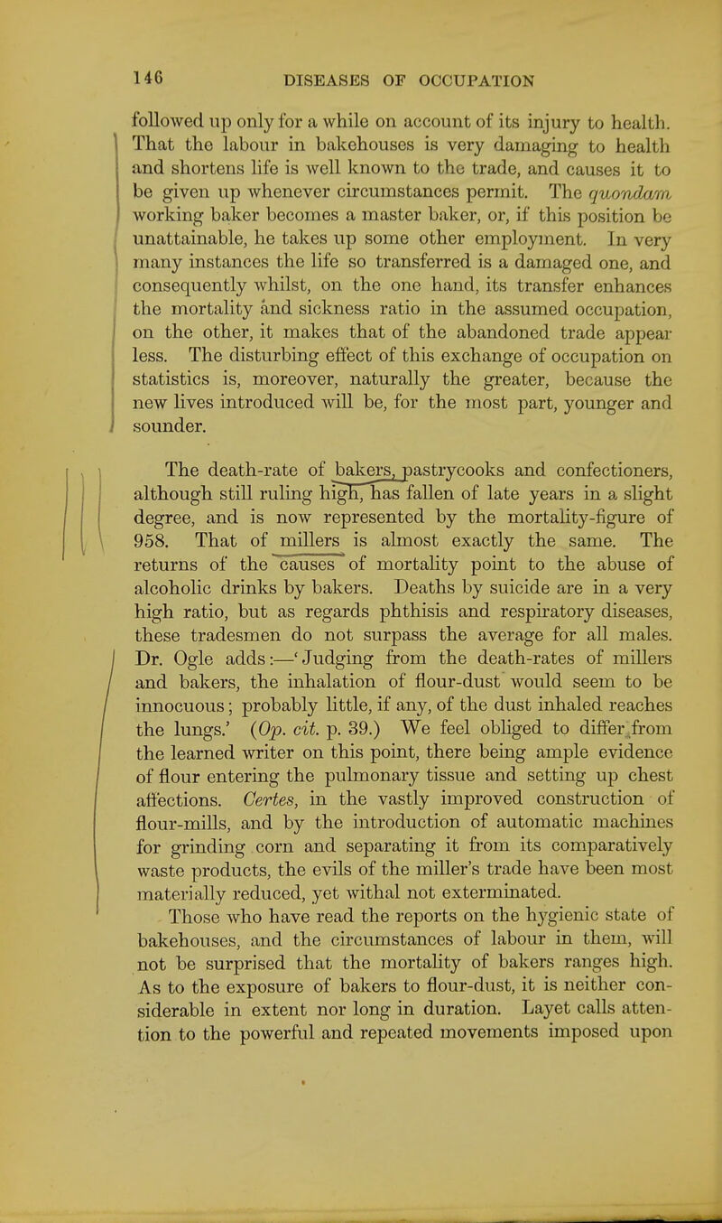 followed up only for a while on account of its injury to health. That the labour in bakehouses is very damaging to health and shortens life is well known to the trade, and causes it to be given up whenever circumstances permit. The quondam working baker becomes a master baker, or, if this position be unattainable, he takes up some other employment. In very many instances the life so transferred is a damaged one, and consequently whilst, on the one hand, its transfer enhances the mortality and sickness ratio in the assumed occupation, on the other, it makes that of the abandoned trade appear less. The disturbing effect of this exchange of occupation on statistics is, moreover, naturally the greater, because the new lives introduced Avill be, for the most part, younger and sounder. The death-rate of bakers, pastrycooks and confectioners, although still ruling high,Tias fallen of late years in a slight degree, and is now represented by the mortality-figure of 958. That of millers is almost exactly the same. The returns of the causes of mortality point to the abuse of alcoholic drinks by bakers. Deaths by suicide are in a very high ratio, but as regards phthisis and respiratory diseases, these tradesmen do not surpass the average for all males. Dr. Ogle adds:—' Judging from the death-rates of millers and bakers, the inhalation of flour-dust would seem to be innocuous; probably little, if any, of the dust inhaled reaches the lungs.' {Op. cit. p. 39.) We feel obliged to differ^.from the learned writer on this point, there being ample evidence of flour entering the pulmonary tissue and setting up chest affections. Gertes, in the vastly improved construction of flour-mills, and by the introduction of automatic machines for grinding corn and separating it from its comparatively waste products, the evils of the miller's trade have been most materially reduced, yet withal not exterminated. Those who have read the reports on the hj^gienic state of bakehouses, and the circumstances of labour in them, will not be surprised that the mortality of bakers ranges high. As to the exposure of bakers to flour-dust, it is neither con- siderable in extent nor long in duration. Layet calls atten- tion to the powerful and repeated movements imposed upon