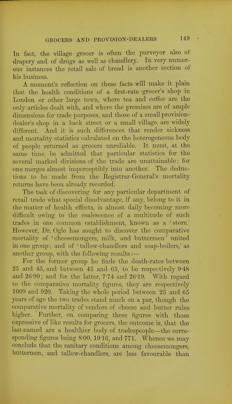 GROCERS AND PROVISION-DEALERS In fact, the village grocer is often the purveyor also of drapery and of drugs as well as chandlery. In very numer- ous instances the retail sale of bread is another section of his business, A moment's reflection on these facts will make it plain that the health conditions of a first-rate grocer's shop in London or other large town, where tea and coffee are the only articles dealt with, and where the premises are of ample dimensions for trade purposes, and those of a small provision- dealer's shop in a back street or a small village, are widely different. And it is such differences that render sickness and mortahty statistics calculated on the heterogeneous body of people returned as grocers imreliable. It must, at the same time, be admitted that particular statistics for the several marked divisions of the trade are unattainable; for one merges almost imperceptibly into another. The deduc- tions to be made from the Registrar-General's mortality returns have been already recorded. The task of discovering for any particular department of retail trade what special disadvantage, if any, belong to it in the matter of health effects, is ahnost daily becoming more difficult owing to the coalescence of a multitude of such trades in one common establishment, known as a ' store.' However, Dr. Ogle has sought to discover the comparative mortahty of 'cheesemongers, milk, and buttermen' united in one group; and of ' tallow-chandlers and soap-boilers,' as another group, with the following results :— For the former group he finds the death-rates between 25 and 45, and between 45 and 65, to be respectively 9*48 and 26-90; and for the latter, 7-74 and 26-19. With regard to the comparative mortahty figures, they are respectively' 1009 and 920. Taking the whole period between 25 and 65 years of age the two trades stand much on a par, though the comparative mortality of vendors of cheese and butter rules higher. Further, on comparing these figures with those expressive of like results for grocers, the outcome is, that the last-named are a healthier body of tradespeople—the corre- sponding figures being 8-00, 19-16, and 771. Whence we may conclude that the sanitary conditions among cheesemongers, buttermen, and tallow-chandlers, are less favourable than