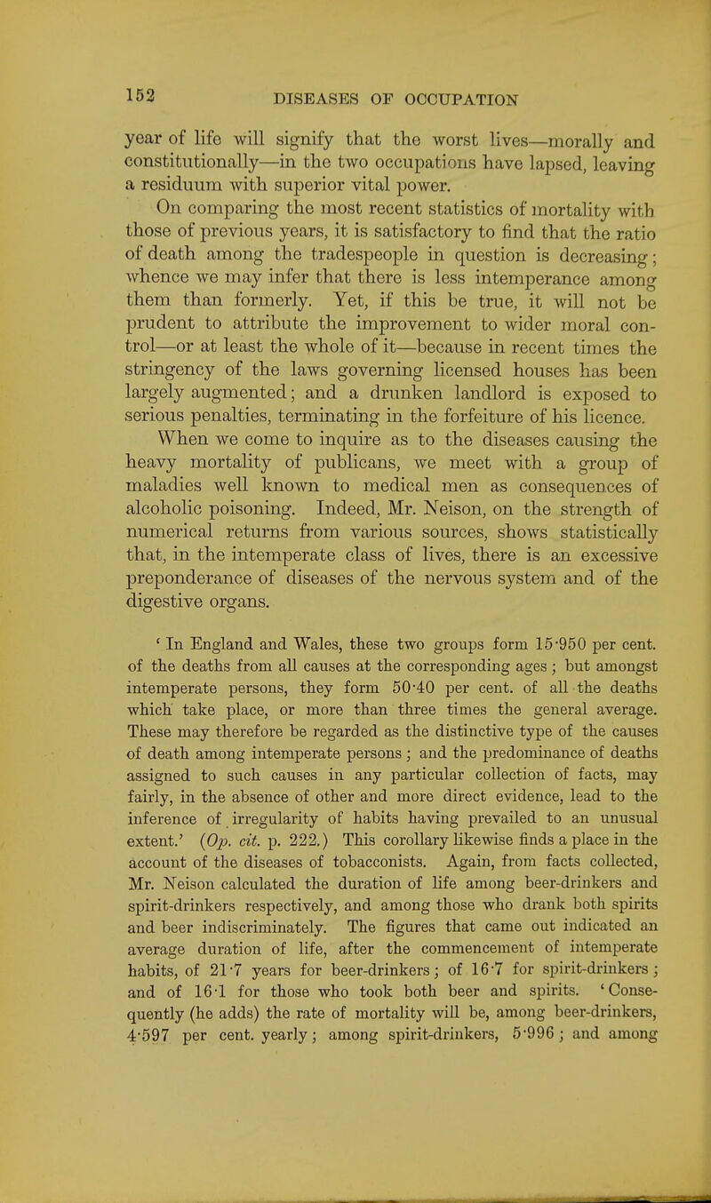 year of life will signify that the worst lives—morally and constitutionally—in the two occupations have lapsed, leaving a residuum with superior vital power. On comparing the most recent statistics of mortality with those of previous years, it is satisfactory to find that the ratio of death among the tradespeople in question is decreasing; whence we may infer that there is less intemperance among them than formerly. Yet, if this be true, it will not be prudent to attribute the improvement to wider moral con- trol—or at least the whole of it—because in recent times the stringency of the laws governing licensed houses has been largely augmented; and a drunken landlord is exposed to serious penalties, terminating in the forfeiture of his licence. When we come to inquire as to the diseases causing the heavy mortality of publicans, we meet with a group of maladies well known to medical men as consequences of alcoholic poisoning. Indeed, Mr. Neison, on the strength of numerical returns from various sources, shows statistically that, in the intemperate class of lives, there is an excessive preponderance of diseases of the nervous system and of the digestive organs. ' In England and Wales, these two groups form 15*950 per cent, of the deaths from all causes at the corresponding ages; but amongst intemperate persons, they form 50*40 per cent, of all the deaths which take place, or more than three times the general average. These may therefore be regarded as the distinctive type of the causes of death among intemperate persons ; and the predominance of deaths assigned to such causes in any particular collection of facts, may fairly, in the absence of other and more direct evidence, lead to the inference of irregularity of habits having prevailed to an unusual extent.' {Op. cit. p. 222.) This corollary Likewise finds a place in the account of the diseases of tobacconists. Again, from facts collected, Mr. ISTeison calculated the duration of life among beer-drinkers and spirit-drinkers respectively, and among those who drank both spirits and beer indiscriminately. The figures that came out indicated an average duration of life, after the commencement of intemperate habits, of 21-7 years for beer-drinkers; of 16-7 for spirit-drinkers; and of 16-1 for those who took both beer and spirits. 'Conse- quently (he adds) the rate of mortality will be, among beer-drinkers, 4*597 per cent, yearly; among spirit-drinkers, 5*996; and among