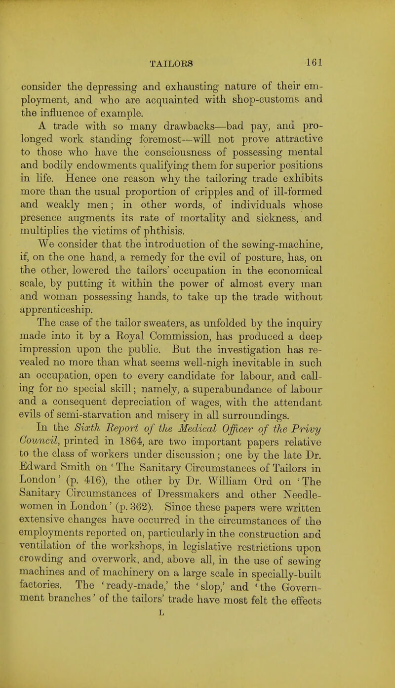 consider the depressing and exhausting nature of their em- ployment, and who are acquainted with shop-customs and the influence of example. A trade with so many drawbacks—bad pay, and pro- longed work standing foremost—will not prove attractive to those who have the consciousness of possessing mental and bodily endowments qualifying them for superior positions in life. Hence one reason why the tailoring trade exhibits more than the usual proportion of cripples and of ill-formed and weakly men; in other words, of individuals whose presence augments its rate of mortality and sickness, and multiphes the victims of phthisis. We consider that the introduction of the sewing-machine, if, on the one hand, a remedy for the evil of posture, has, on the other, lowered the tailors' occupation in the economical scale, by putting it within the power of almost every man and woman possessing hands, to take up the trade without apprenticeship. The case of the tailor sweaters, as unfolded by the inquiry made into it by a Koyal Commission, has produced a deep impression upon the public. But the investigation has re- vealed no more than what seems well-nigh inevitable in such an occupation, open to every candidate for labour, and call- ing for no special skill; namely, a superabundance of labour and a consequent depreciation of wages, with the attendant evils of semi-starvation and misery in all surroundings. In the Sixth Report of the Medical Officer of the Privy Council, printed in 1864, are two important papers relative to the class of workers under discussion; one by the late Dr. Edward Smith on ' The Sanitary Circumstances of Tailors in London' (p. 416), the other by Dr. William Ord on 'The Sanitary Circumstances of Dressmakers and other Needle- women in London' (p. 362). Since these papers were written extensive changes have occurred in the circumstances of the employments reported on, particularly in the construction and ventilation of the workshops, in legislative restrictions upon crowding and overwork, and, above all, in the use of sewing machines and of machinery on a large scale in specially-built factories. The 'ready-made,' the 'slop,' and 'the Govern- ment branches' of the tailors' trade have most felt the effects L