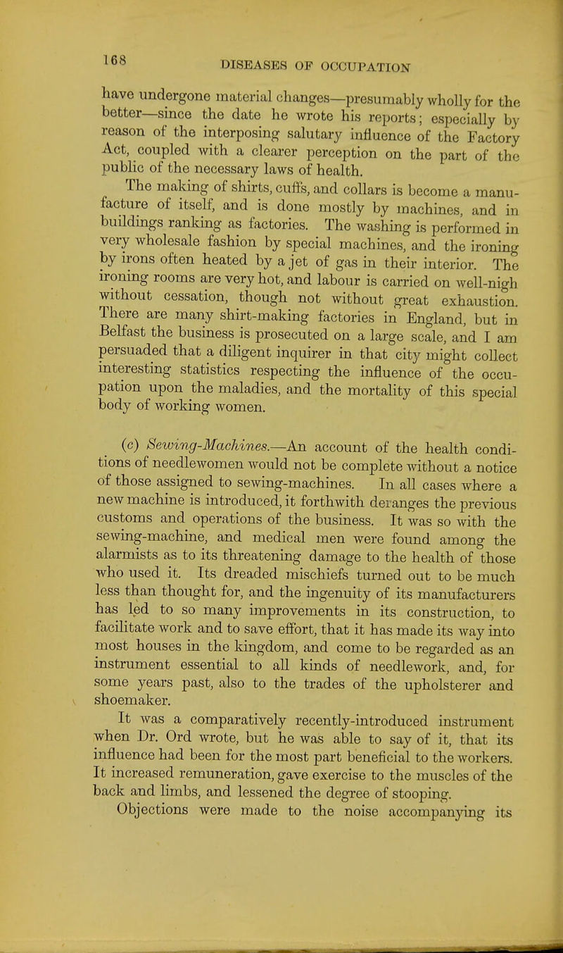 have undergone material clianges—presumably wholly for the better—since the date he wrote his reports; especially by reason of the interposing salutary influence of the Factory Act, coupled with a clearer perception on the part of the public of the necessary laws of health. The making of shirts, cuff's, and collars is become a manu- facture of itself, and is done mostly by machines, and in buildings ranking as factories. The washing is performed in very wholesale fashion by special machines, and the ironing by irons often heated by a jet of gas in their interior. The ironing rooms are very hot, and labour is carried on well-nigh without cessation, though not without great exhaustion. There are many shirt-making factories in England, but in Belfast the business is prosecuted on a large scale, and I am persuaded that a diligent inquirer in that city might collect interesting statistics respecting the influence of the occu- pation upon the maladies, and the mortality of this special body of working women. (c) Sewing-Machines.—Ajq. account of the health condi- tions of needlewomen would not be complete without a notice of those assigned to sewing-machines. In all cases where a new machine is introduced, it forthwith deranges the previous customs and operations of the business. It was so with the sewing-machine, and medical men were found among the alarmists as to its threatening damage to the health of those who used it. Its dreaded mischiefs turned out to be much less than thought for, and the ingenuity of its manufacturers has led to so many improvements in its construction, to facilitate work and to save effort, that it has made its way into most houses in the kingdom, and come to be regarded as an instrument essential to all kinds of needlework, and, for some years past, also to the trades of the upholsterer and shoemaker. It was a comparatively recently-introduced instrument when Dr. Ord wrote, but he was able to say of it, that its influence had been for the most part beneficial to the workers. It increased remuneration, gave exercise to the muscles of the back and limbs, and lessened the degree of stooping. Objections were made to the noise accompanj^ing its