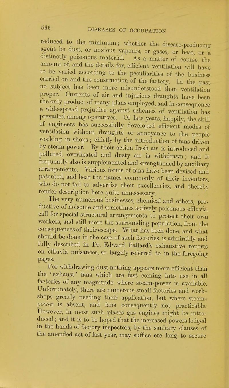 reduced to the minimum; whether the disease-producing agent be dust, or noxious vapours, or gases, or heat or a distmctly poisonous material. As a matter of course the amount of, and the details for, efficient ventilation will have to be varied according to the peculiarities of the business carried on and the construction of the factory. In the past no subject has been more misunderstood than ventilation proper. Currents of air and injurious draughts have been the only product of many plans employed, and in consequence a wide-spread prejudice against schemes of ventilation has prevailed among operatives. Of late years, happily, the skill of engineers has successfully developed efficient modes of ventilation without draughts or annoyance to the people working in shops ; chiefly by the introduction of fans driven by steam power. By their action fresh air is introduced and polluted, overheated and dusty air is withdrawn; and it frequently also is supplemented and strengthened by auxiliarj^ arrangements. Various forms of fans have been devised and patented, and bear the names commonly of their inventors, who do not fail to advertise their excellencies, and thereby render description here quite unnecessary. , The very numerous businesses, chemical and others, pro- ductive of noisome and sometimes actively poisonous effluvia, call for special structural arrangements to protect their own workers, and still more the surrounding population, from the consequences of their escape. What has been done,'and what should be done in the case of such factories, is admirably and fully described in Dr. Edward Ballard's exhaustive reports on effluvia nuisances, so largely referred to in the foregoing pages. For withdrawmg dust nothing appears more efficient than the 'exhaust' fans which are fast coming into use in all factories of any magnitude where steam-power is available. Unfortunately, there are numerous small factories and work- shops greatly needing their apphcation, but where steam- power is absent, and fans consequently not practicable. However, in most such places gas engines might be intro- duced ; and it is to be hoped that the increased powers lodged in the hands of factory inspectors, by the sanitary clauses of the amended act of last year, may suffice ere long to secure