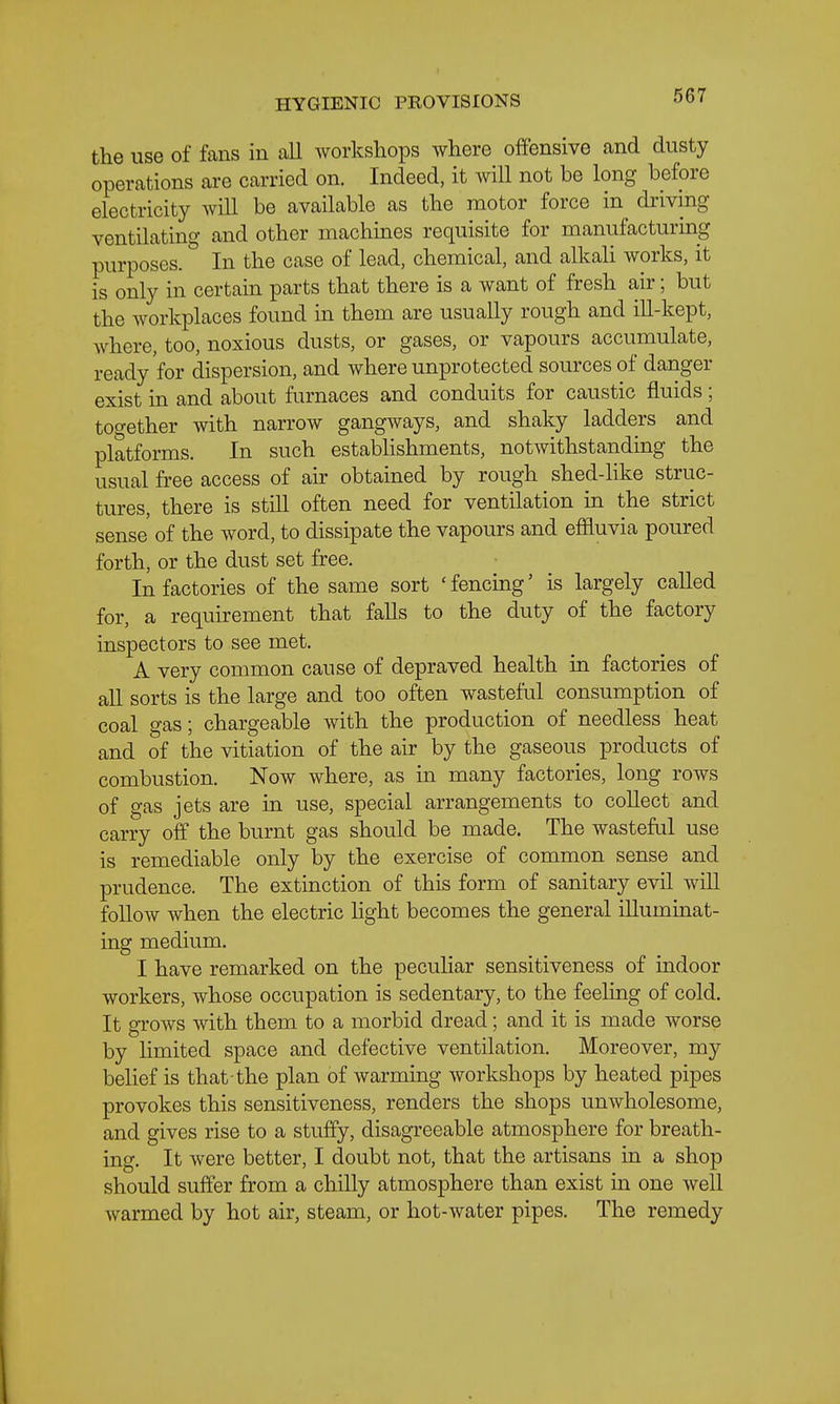 the use of fans in all workshops where offensive and dusty operations are carried on. Indeed, it will not be long before electricity will be available as the motor force in driving ventilating and other machines requisite for manufacturing purposes. In the case of lead, chemical, and alkali works, it is only in certain parts that there is a want of fresh air; but the workplaces found in them are usually rough and ill-kept, where, too, noxious dusts, or gases, or vapours accumulate, ready for dispersion, and where unprotected sources of danger exist in and about furnaces and conduits for caustic fluids; together with narrow gangways, and shaky ladders and platforms. In such establishments, notwithstanding the usual free access of ah obtained by rough shed-like struc- tures, there is still often need for ventilation in the strict sense of the word, to dissipate the vapours and effluvia poured forth, or the dust set free. In factories of the same sort 'fencing' is largely called for, a requirement that falls to the duty of the factory inspectors to see met. A very common cause of depraved health in factories of aU sorts is the large and too often wasteful consumption of coal gas; chargeable with the production of needless heat and of the vitiation of the air by the gaseous products of combustion. Now where, as in many factories, long rows of gas jets are in use, special arrangements to collect and carry off the burnt gas should be made. The wasteful use is remediable only by the exercise of common sense and prudence. The extinction of this form of sanitary evil will follow when the electric hght becomes the general illuminat- ing medium. I have remarked on the peculiar sensitiveness of indoor workers, whose occupation is sedentary, to the feeling of cold. It grows with them to a morbid dread; and it is made worse by limited space and defective ventilation. Moreover, my belief is that the plan of warming workshops by heated pipes provokes this sensitiveness, renders the shops unwholesome, and gives rise to a stuffy, disagreeable atmosphere for breath- ing. It were better, I doubt not, that the artisans in a shop should suffer from a chilly atmosphere than exist in one well warmed by hot air, steam, or hot-water pipes. The remedy