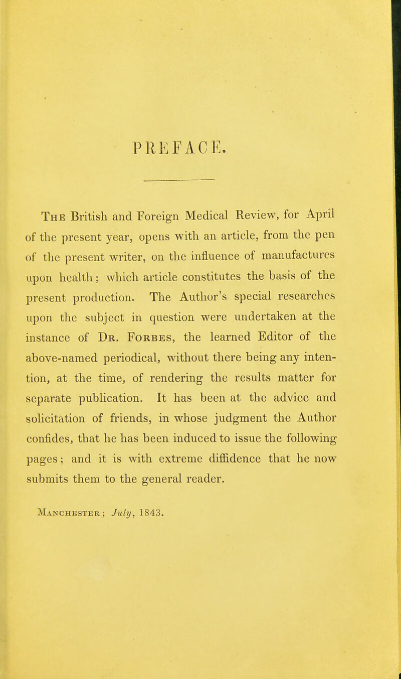 PREFACE The British and Foreign Medical Review, for April of the present year, opens with an article, from the pen of the present writer, on the influence of manufactures upon health; which article constitutes the basis of the present production. The Author's special researches upon the subject in question were undertaken at the instance of Dr. Forbes, the learned Editor of the above-named periodical, without there being any inten- tion, at the time, of rendering the results matter for separate publication. It has been at the advice and solicitation of friends, in whose judgment the Author confides, that he has been induced to issue the following- pages ; and it is with extreme difl&dence that he now submits them to the general reader. Manchester; July, 1843.