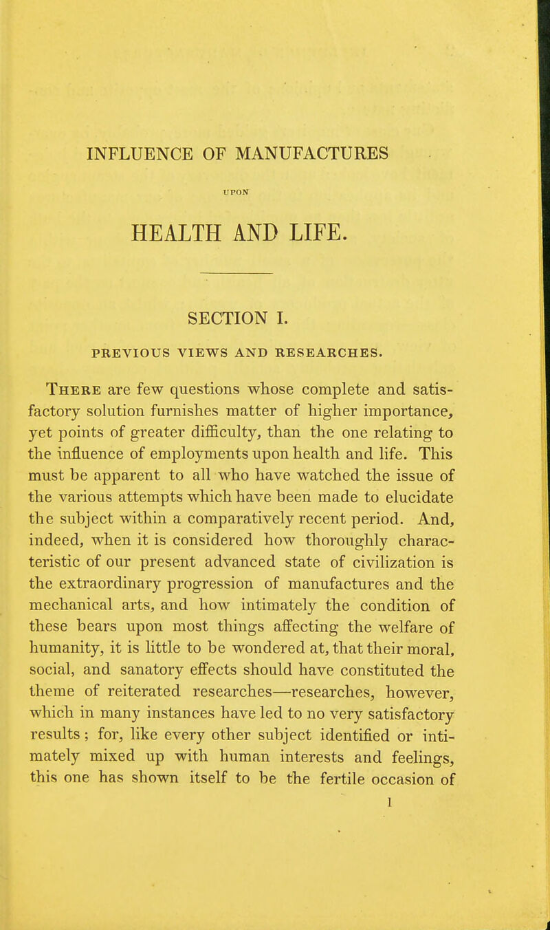 UPON HEALTH AND LIFE. SECTION I. PREVIOUS VIEWS AND RESEARCHES. There are few questions whose complete and satis- factory solution furnishes matter of higher importance, yet points of greater difficulty, than the one relating to the influence of employments upon health and life. This must be apparent to all who have watched the issue of the various attempts which have been made to elucidate the subject within a comparatively recent period. And, indeed, when it is considered how thoroughly charac- teristic of our present advanced state of civilization is the extraordinary progression of manufactures and the mechanical arts, and how intimately the condition of these bears upon most things affecting the welfare of humanity, it is little to be wondered at, that their moral, social, and sanatory effects should have constituted the theme of reiterated researches—researches, however, which in many instances have led to no very satisfactory results; for, like every other subject identified or inti- mately mixed up with human interests and feelings, this one has shown itself to be the fertile occasion of