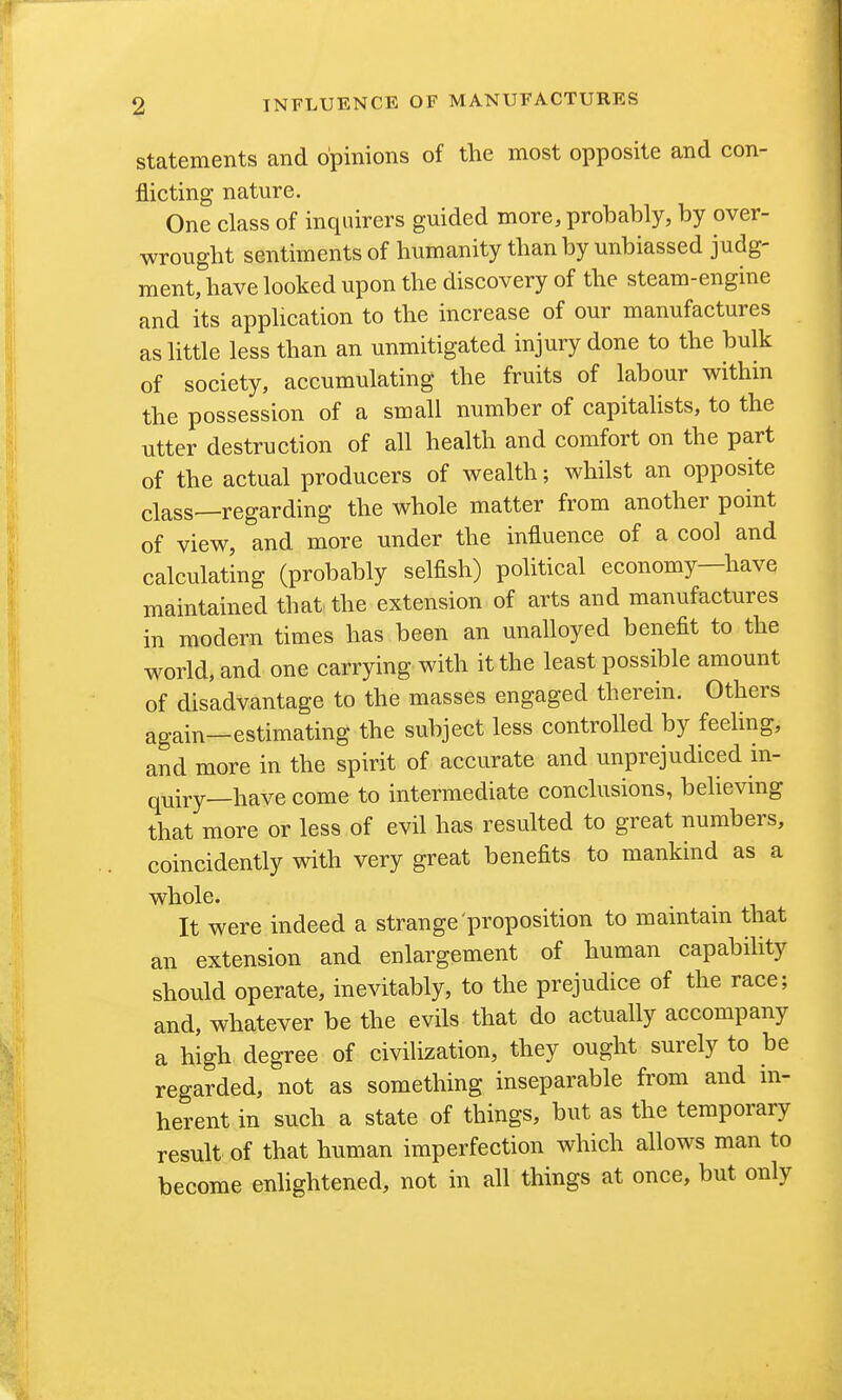 Statements and opinions of the most opposite and con- flicting nature. One class of inquirers guided more, probably, by over- wrought sentiments of humanity than by unbiassed judg- ment, have looked upon the discovery of the steam-engine and its application to the increase of our manufactures as little less than an unmitigated injury done to the bulk of society, accumulating the fruits of labour withm the possession of a small number of capitalists, to the utter destruction of all health and comfort on the part of the actual producers of wealth; whilst an opposite class—regarding the whole matter from another point of view, and more under the influence of a cool and calculating (probably selfish) political economy—have maintained that^ the extension of arts and manufactures in modern times has been an unalloyed benefit to the world, and one carrying with it the least possible amount of disadvantage to the masses engaged therein. Others again—estimating the subject less controlled by feelmg, and more in the spirit of accurate and unprejudiced in- quiry—have come to intermediate conclusions, believing that more or less of evil has resulted to great numbers, coincidently with very great benefits to mankind as a whole. It were indeed a strange proposition to maintam that an extension and enlargement of human capabihty should operate, inevitably, to the prejudice of the race; and, whatever be the evils that do actually accompany a high degree of civilization, they ought surely to be regarded, not as something inseparable from and m- herent in such a state of things, but as the temporary result of that human imperfection which allows man to become enhghtened, not in all things at once, but only