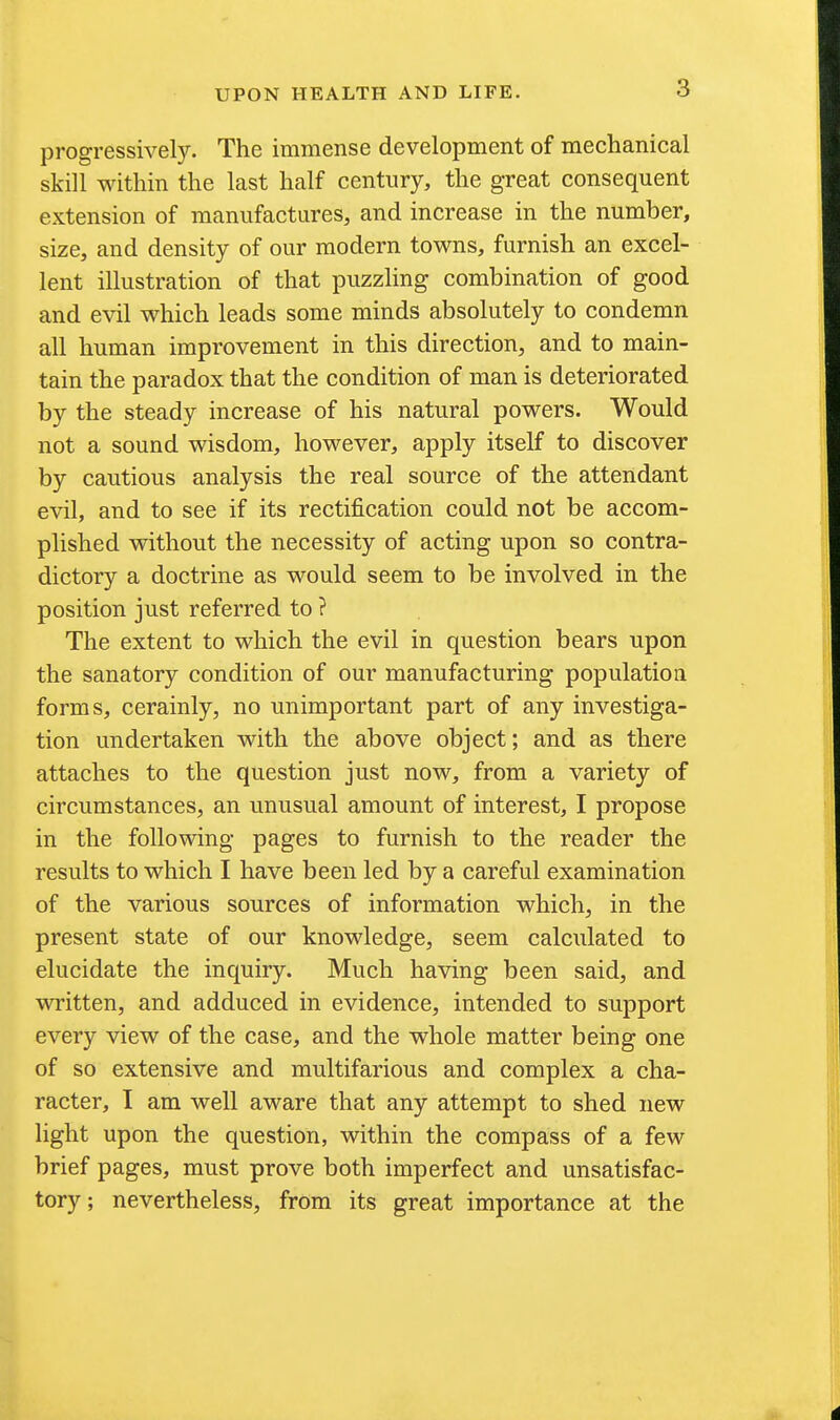 progressively. The immense development of mechanical skill within the last half century, the great consequent extension of manufactures, and increase in the number, size, and density of our modern towns, furnish an excel- lent illustration of that puzzling combination of good and evil which leads some minds absolutely to condemn all human improvement in this direction, and to main- tain the paradox that the condition of man is deteriorated by the steady increase of his natural powers. Would not a sound wisdom, however, apply itself to discover by cautious analysis the real source of the attendant evil, and to see if its rectification could not be accom- plished without the necessity of acting upon so contra- dictory a doctrine as would seem to be involved in the position just referred to ? The extent to which the evil in question bears upon the sanatory condition of our manufacturing population forms, cerainly, no unimportant part of any investiga- tion undertaken with the above object; and as there attaches to the question just now, from a variety of circumstances, an unusual amount of interest, I propose in the following pages to furnish to the reader the results to which I have been led by a careful examination of the various sources of information which, in the present state of our knowledge, seem calculated to elucidate the inquiry. Much having been said, and written, and adduced in evidence, intended to support every view of the case, and the whole matter being one of so extensive and multifarious and complex a cha- racter, I am well aware that any attempt to shed new light upon the question, within the compass of a few brief pages, must prove both imperfect and unsatisfac- tory ; nevertheless, from its great importance at the
