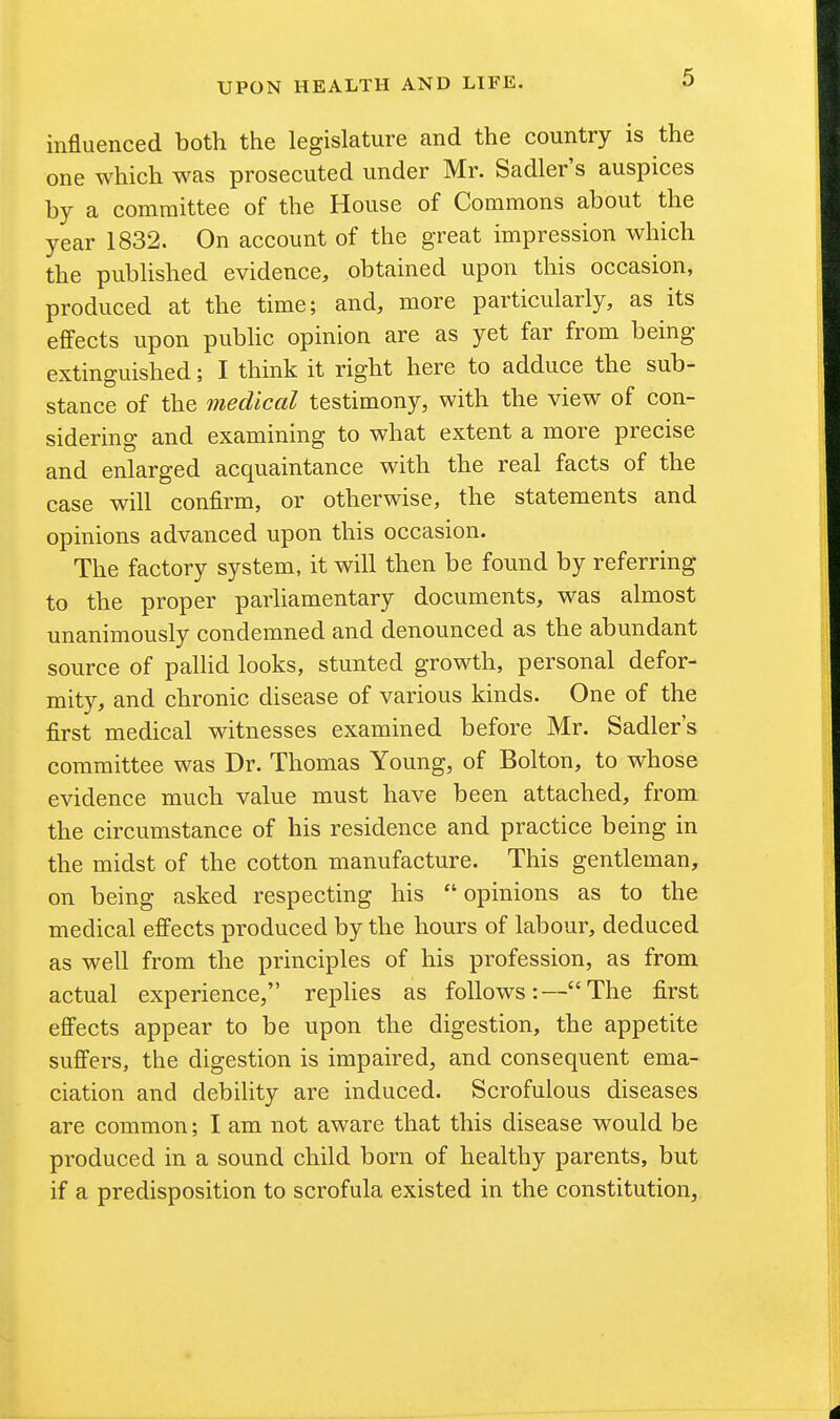 influenced both the legislature and the country is the one which was prosecuted under Mr. Sadler's auspices by a committee of the House of Commons about the year 1832. On account of the great impression which the published evidence, obtained upon this occasion, produced at the time; and, more particularly, as its effects upon public opinion are as yet far from being extinguished; I think it right here to adduce the sub- stance of the medical testimony, with the view of con- sidering and examining to what extent a more precise and enlarged acquaintance with the real facts of the case will confirm, or otherwise, the statements and opinions advanced upon this occasion. The factory system, it will then be found by referring to the proper parliamentary documents, was almost unanimously condemned and denounced as the abundant source of pallid looks, stunted growth, personal defor- mity, and chronic disease of various kinds. One of the first medical witnesses examined before Mr. Sadler's committee was Dr. Thomas Young, of Bolton, to whose evidence much value must have been attached, from the circumstance of his residence and practice being in the midst of the cotton manufacture. This gentleman, on being asked respecting his  opinions as to the medical effects produced by the hours of labour, deduced as well from the principles of his profession, as from actual experience, replies as follows:—The first effects appear to be upon the digestion, the appetite suffers, the digestion is impaired, and consequent ema- ciation and debility are induced. Scrofulous diseases are common; I am not aware that this disease would be produced in a sound child born of healthy parents, but if a predisposition to scrofula existed in the constitution,.