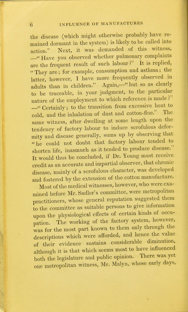 the disease (which might otherwise probably have re- mained dormant in the system) is hkely to be called into action. Next, it was demanded of this witness, —Have you observed whether pulmonary complaints are the frequent result of such labour ? It is replied,  They are ; for example, consumption and asthma; the latter, however, I have more frequently observed in adults than in children. Again,— but so as clearly to be traceable, in your judgment, to the particular- nature of the employment to which reference is made ? — Certainly ; to the transition from excessive heat to cold, and the inhalation of dust and cotton-flue. The same witness, after dwelling at some length upon the tendency of factory labour to induce scrofulous defor- mity and disease generally, sums up by observing that he could not doubt that factory labour tended to shorten hfe, inasmuch as it tended to produce disease. It would thus be concluded, if Dr. Young must receive credit as an accurate and impartial observer, that chrome disease, mainly of a scrofulous character, was developed and fostered by the extension of the cotton manufacture. Most of the medical witnesses, however, who were exa- mined before Mr. Sadler's committee, were metropolitan practitioners, whose general reputation suggested them to the committee as suitable persons to give mformation upon the physiological effects of certain kinds of occu- pation The working of the factory system, however, was for the most part known to them only through the descriptions which were afforded, and hence the value of their evidence sustains considerable dimmution, although it is that which seems most to have mfluenced both the legislature and public opinion. There was yet one metropolitan witness, Mr. Malyn, whose early days,