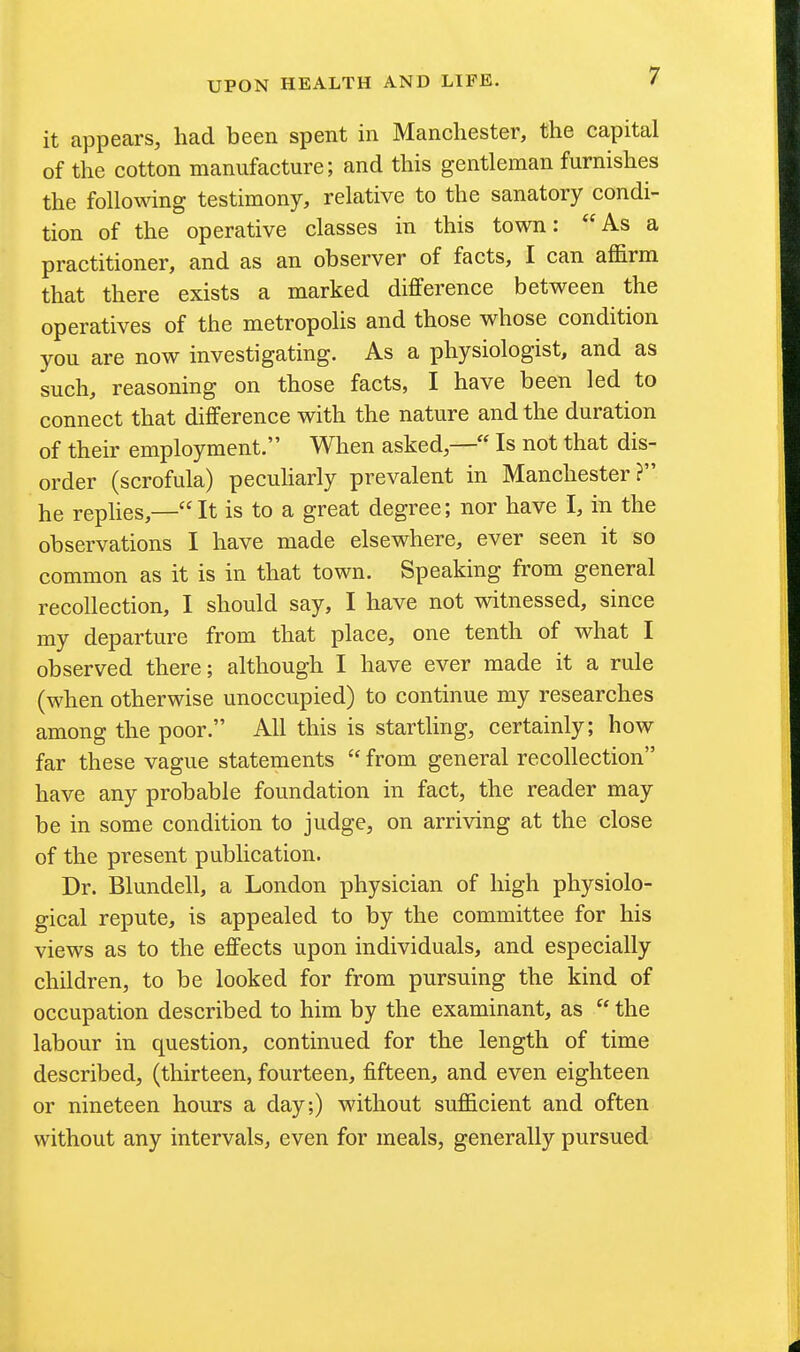 it appears, had been spent in Manchester, the capital of the cotton manufacture; and this gentleman furnishes the following testimony, relative to the sanatory condi- tion of the operative classes in this town: As a practitioner, and as an observer of facts, I can affirm that there exists a marked difference between the operatives of the metropolis and those whose condition you are now investigating. As a physiologist, and as such, reasoning on those facts, I have been led to connect that difference with the nature and the duration of their employment. When askedIs not that dis- order (scrofula) peculiarly prevalent in Manchester? he rephes,—It is to a great degree; nor have I, in the observations I have made elsewhere, ever seen it so common as it is in that town. Speaking from general recollection, I should say, I have not witnessed, since my departure from that place, one tenth of what I observed there; although I have ever made it a rule (when otherwise unoccupied) to continue my researches among the poor. All this is startling, certainly; how far these vague statements  from general recollection have any probable foundation in fact, the reader may be in some condition to judge, on arriving at the close of the present publication. Dr. Blundell, a London physician of high physiolo- gical repute, is appealed to by the committee for his views as to the effects upon individuals, and especially children, to be looked for from pursuing the kind of occupation described to him by the examinant, as  the labour in question, continued for the length of time described, (thirteen, fourteen, fifteen, and even eighteen or nineteen hours a day;) without sufficient and often without any intervals, even for meals, generally pursued