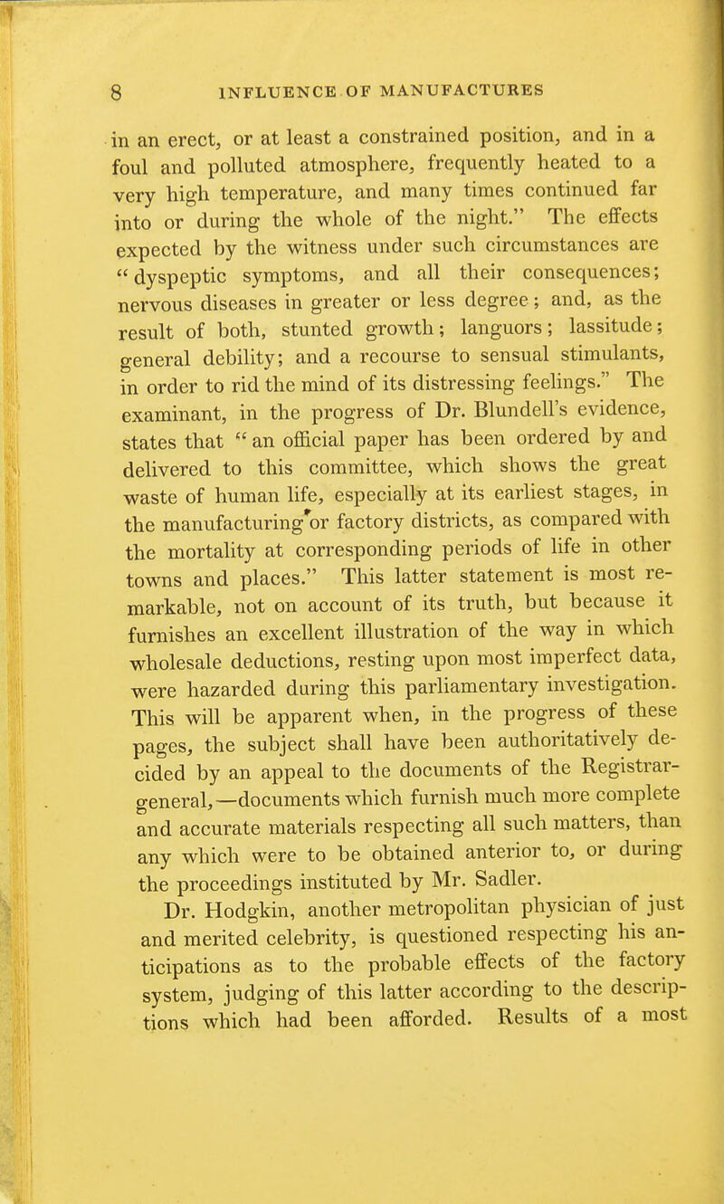 in an erect, or at least a constrained position, and in a foul and polluted atmosphere, frequently heated to a very high temperature, and many times continued far into or during the whole of the night. The effects expected by the witness under such circumstances are dyspeptic symptoms, and all their consequences; nervous diseases in greater or less degree; and, as the result of both, stunted growth; languors; lassitude; general debility; and a recourse to sensual stimulants, in order to rid the mind of its distressing feehngs. The examinant, in the progress of Dr. Blundell's evidence, states that  an official paper has been ordered by and delivered to this committee, which shows the great waste of human life, especially at its earhest stages, in the manufacturing*or factory districts, as compared with the mortality at corresponding periods of life in other towns and places. This latter statement is most re- markable, not on account of its truth, but because it furnishes an excellent illustration of the way in which wholesale deductions, resting upon most imperfect data, were hazarded during this parliamentary investigation. This will be apparent when, in the progress of these pages, the subject shall have been authoritatively de- cided by an appeal to the documents of the Registrar- general,—documents which furnish much more complete and accurate materials respecting all such matters, than any which were to be obtained anterior to, or durmg the proceedings instituted by Mr. Sadler. Dr. Hodgkin, another metropolitan physician of just and merited celebrity, is questioned respecting his an- ticipations as to the probable effects of the factory system, judging of this latter according to the descrip- tions which had been afforded. Results of a most