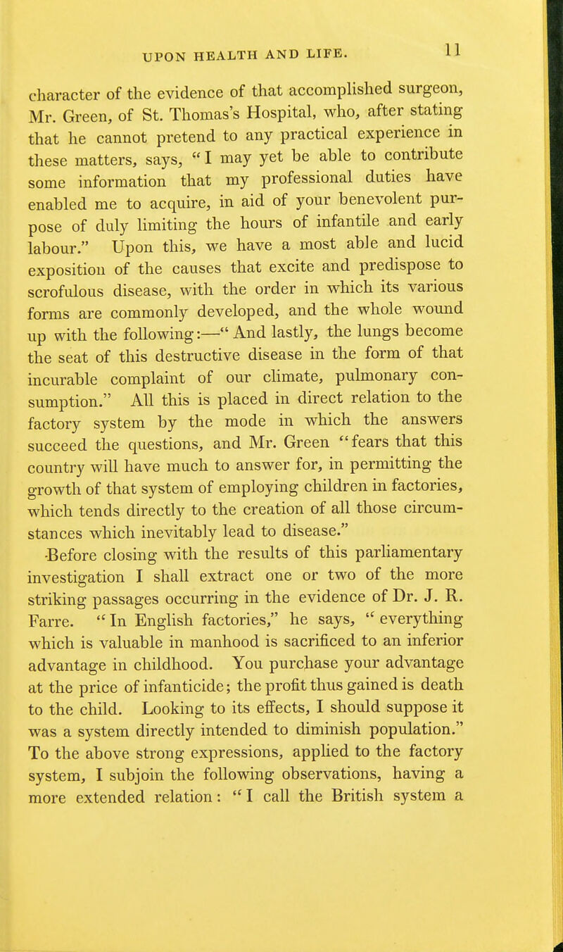character of the evidence of that accomplished surgeon, Mr. Green, of St. Thomas's Hospital, who, after stating that he cannot pretend to any practical experience in these matters, says,  I may yet be able to contribute some information that my professional duties have enabled me to acquire, in aid of your benevolent pur- pose of duly limiting the hours of infantile and early labour. Upon this, we have a most able and lucid exposition of the causes that excite and predispose to scrofulous disease, with the order in which its various forms are commonly developed, and the whole wound up with the following:— And lastly, the lungs become the seat of this destructive disease in the form of that incurable complaint of our climate, pulmonary con- sumption. All this is placed in direct relation to the factory system by the mode in which the answers succeed the questions, and Mr. Green  fears that this country will have much to answer for, in permitting the growth of that system of employing children in factories, which tends directly to the creation of all those circum- stances which inevitably lead to disease. ■Before closing with the results of this parhamentary investigation I shall extract one or two of the more striking passages occurring in the evidence of Dr. J. R. Farre.  In English factories, he says,  everything which is valuable in manhood is sacrificed to an inferior advantage in childhood. You purchase your advantage at the price of infanticide; the profit thus gained is death to the child. Looking to its effects, I should suppose it was a system directly intended to diminish population. To the above strong expressions, applied to the factory system, I subjoin the following observations, having a more extended relation: I call the British system a