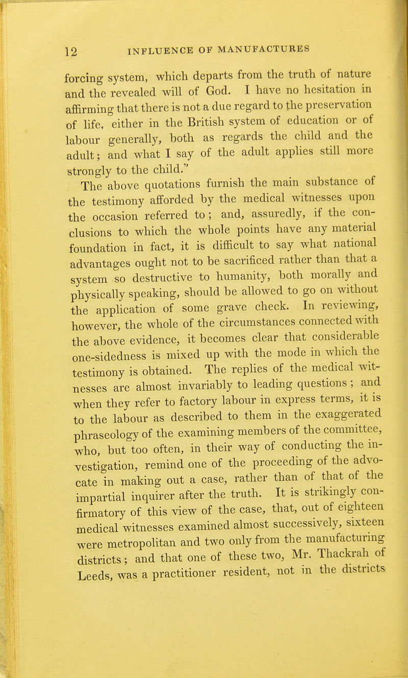forcing system, which departs from the truth of nature and the revealed will of God. I have no hesitation in affirming that there is not a due regard to the preservation of life, either in the British system of education or of labour generally, both as regards the child and the adult; and what I say of the adult apphes still more strongly to the child. The above quotations furnish the main substance of the testimony afforded by the medical witnesses upon the occasion referred to ; and, assuredly, if the con- clusions to which the whole points have any material foundation in fact, it is difficult to say what national advantages ought not to be sacrificed rather than that a system so destructive to humanity, both morally and physically speaking, should be allowed to go on without the apphcation of some grave check. In reviewing, however, the whole of the circumstances connected with the above evidence, it becomes clear that considerable one-sidedness is mixed up with the mode in which the testimony is obtained. The replies of the medical wit- nesses are almost invariably to leading questions ; and when they refer to factory labour in express terms, it is to the labour as described to them in the exaggerated phraseology of the examining members of the committee, who, but too often, in their way of conducting the in- vestigation, remind one of the proceeding of the advo- cate in making out a case, rather than of that of the impartial inquirer after the truth. It is striknigly con- firmatory of this view of the case, that, out of eighteen medical witnesses examined almost successively, sixteen were metropolitan and two only from the manufacturmg districts; and that one of these two, Mr. Thackrah of Leeds, was a practitioner resident, not in the districts