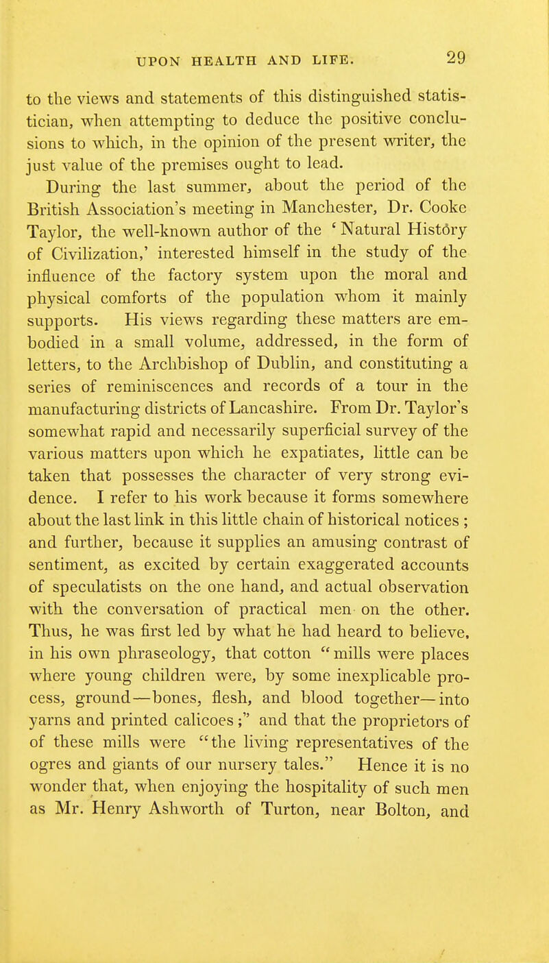 to the views and statements of this distinguished statis- tician, when attempting to deduce the positive conclu- sions to which, in the opinion of the present writer, the just vahie of the premises ought to lead. During the last summer, about the period of the British Association's meeting in Manchester, Dr. Cooke Taylor, the well-known author of the ' Natural History of Civilization,' interested himself in the study of the influence of the factory system upon the moral and physical comforts of the population whom it mainly supports. His views regarding these matters are em- bodied in a small volume, addressed, in the form of letters, to the Archbishop of Dublin, and constituting a series of reminiscences and records of a tour in the manufacturing districts of Lancashire. From Dr. Taylor's somewhat rapid and necessarily superficial survey of the various matters upon which he expatiates, little can be taken that possesses the character of very strong evi- dence. I refer to his work because it forms somewhere about the last link in this little chain of historical notices ; and further, because it supplies an amusing contrast of sentiment, as excited by certain exaggerated accounts of speculatists on the one hand, and actual observation with the conversation of practical men on the other. Thus, he was first led by what he had heard to believe, in his own phraseology, that cotton  mills were places where young children were, by some inexplicable pro- cess, ground—bones, flesh, and blood together—into yarns and printed calicoes; and that the proprietors of of these mills were  the living representatives of the ogres and giants of our nursery tales. Hence it is no wonder that, when enjoying the hospitality of such men as Mr. Henry Ashworth of Turton, near Bolton, and