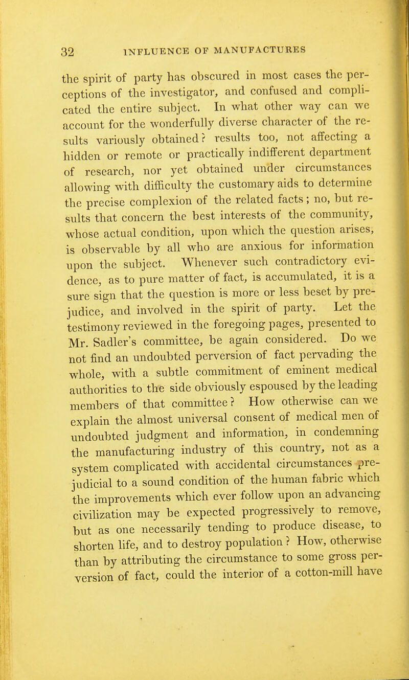 the spirit of party has obscured in most cases the per- ceptions of the investigator, and confused and comph- cated the entire subject. In what other way can we account for the wonderfully diverse character of the re- sults variously obtained? results too, not affecting a hidden or remote or practically indifferent department of research, nor yet obtained under circumstances allowing with difficulty the customary aids to determine the precise complexion of the related facts; no, but re- sults that concern the best interests of the community, whose actual condition, upon which the question arises, is observable by all who are anxious for information upon the subject. Whenever such contradictory evi- dence, as to pure matter of fact, is accumulated, it is a sure sign that the question is more or less beset by pre- judice, and involved in the spirit of party. Let the testimony reviewed in the foregoing pages, presented to Mr. Sadler's committee, be again considered. Do we not find an undoubted perversion of fact pervading the whole, with a subtle commitment of eminent medical authorities to the side obviously espoused by the leading members of that committee ? How otherwise can we explain the almost universal consent of medical men of undoubted judgment and information, in condemning the manufacturing industry of this country, not as a system complicated with accidental circumstances pre- judicial to a sound condition of the human fabric which the improvements which ever follow upon an advancing civilization may be expected progressively to remove, but as one necessarily tending to produce disease, to shorten life, and to destroy population ? How, otherwise than by attributing the circumstance to some gross per- version of fact, could the interior of a cotton-mill have