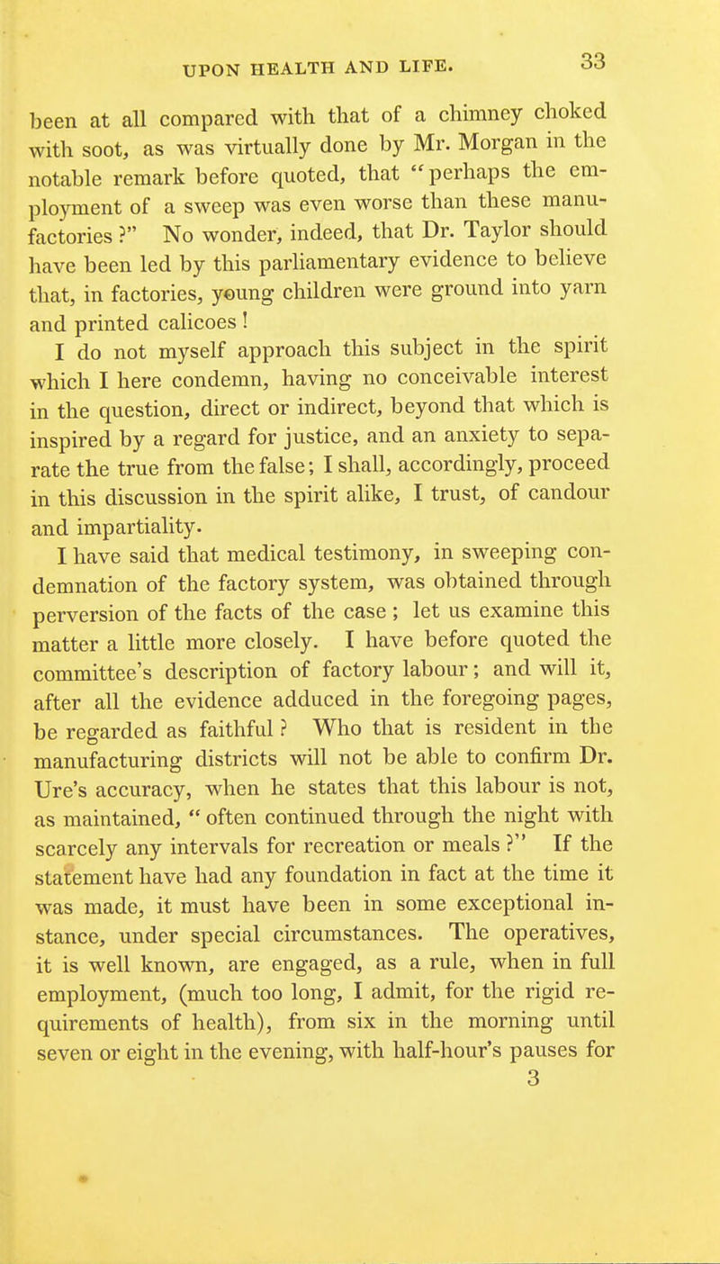been at all compared with that of a chimney choked with soot, as was virtually done by Mr. Morgan in the notable remark before quoted, that  perhaps the em- ployment of a sweep was even worse than these manu- factories ? No wonder, indeed, that Dr. Taylor should have been led by this parliamentary evidence to believe that, in factories, y©ung children were ground into yarn and printed calicoes! I do not myself approach this subject in the spirit which I here condemn, having no conceivable interest in the question, direct or indirect, beyond that which is inspired by a regard for justice, and an anxiety to sepa- rate the true from the false; I shall, accordingly, proceed in this discussion in the spirit alike, I trust, of candour and impartiality. I have said that medical testimony, in sweeping con- demnation of the factory system, was obtained through perversion of the facts of the case ; let us examine this matter a little more closely. I have before quoted the committee's description of factory labour; and will it, after all the evidence adduced in the foregoing pages, be regarded as faithful ? Who that is resident in the manufacturing districts will not be able to confirm Dr. Ure's accuracy, when he states that this labour is not, as maintained,  often continued through the night with scarcely any intervals for recreation or meals ? If the statement have had any foundation in fact at the time it was made, it must have been in some exceptional in- stance, under special circumstances. The operatives, it is well known, are engaged, as a rule, when in full employment, (much too long, I admit, for the rigid re- quirements of health), from six in the morning until seven or eight in the evening, with half-hour's pauses for 3