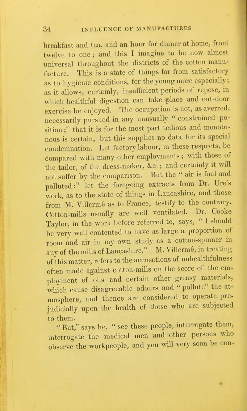 breakfast and tea, and an hour for dinner at home, from twelve to one; and this I imagine to be now almost universal throughout the districts of the cotton manu- facture. This is a state of things far from satisfactory as to hygienic conditions, for the young more especially; as it allows, certainly, insufficient periods of repose, in which healthful digestion can take place and out-door exercise be enjoyed. The occupation is not, as averred, necessarily pursued in any unusually  constrained po- sition ; that it is for the most part tedious and monoto- nous is certain, but this supplies no data for its special condemnation. Let factory labour, in these respects, be compared with many other employments ; with those of the tailor, of the dress-maker, &c.; and certainly it will not suffer by the comparison. But the  air is foul and polluted: let the foregoing extracts from Dr. Ure's work, as to the state of things in Lancashire, and those from M. Villerme as to France, testify to the contrary. Cotton-mills usually are well ventilated. Dr. Cooke Taylor, in the work before referred to, says,  I should be very well contented to have as large a proportion of room and air in my own study as a cotton-spinner in any of the mills of Lancashire. M. Villerm6, in treating of this matter, refers to the accusations of unhealthfulness often made against cotton-mills on the score of the em- ployment of oils and certain other greasy materials, which cause disagreeable odours and  pollute the at- mosphere, and thence are considered to operate pre- judicially upon the health of those who are subjected to them.  But, says he,  see these people, interrogate them, interrogate the medical men and other persons who observe the workpeople, and you will veiy soon be con-