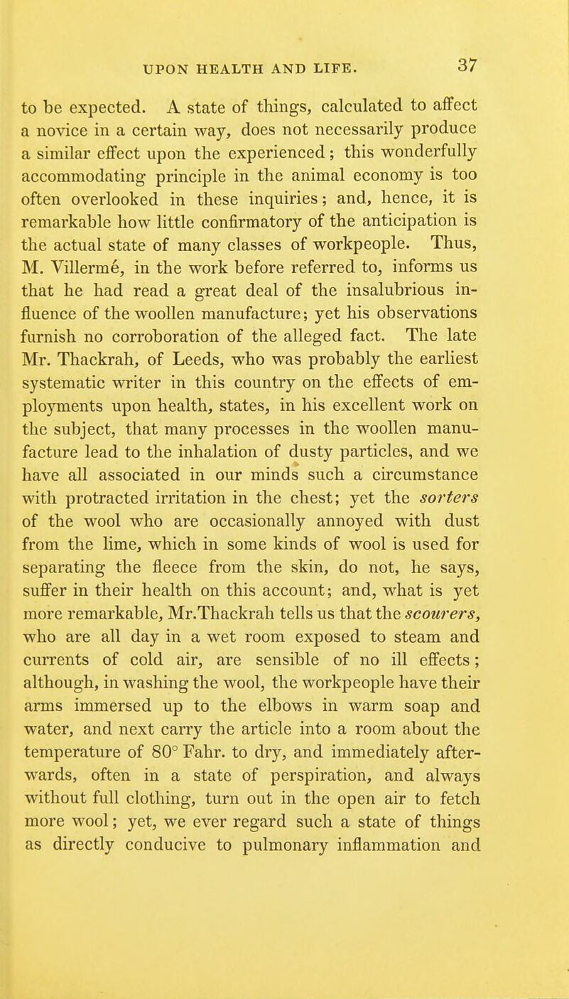 to be expected. A state of things, calculated to affect a novice in a certain way, does not necessarily produce a similar effect upon the experienced; this wonderfully accommodating principle in the animal economy is too often overlooked in these inquiries; and, hence, it is remarkable how little confirmatory of the anticipation is the actual state of many classes of workpeople. Thus, M. Villerrae, in the work before referred to, informs us that he had read a great deal of the insalubrious in- fluence of the woollen manufacture; yet his observations furnish no corroboration of the alleged fact. The late Mr. Thackrah, of Leeds, who was probably the earliest systematic writer in this country on the effects of em- ployments upon health, states, in his excellent work on the subject, that many processes in the woollen manu- facture lead to the inhalation of dusty particles, and we have all associated in our minds such a circumstance with protracted irritation in the chest; yet the sorters of the wool who are occasionally annoyed with dust from the lime, which in some kinds of wool is used for separating the fleece from the skin, do not, he says, suffer in their health on this account; and, what is yet more remarkable, Mr.Thackrah tells us that the scourers, who are all day in a wet room exposed to steam and currents of cold air, are sensible of no ill effects; although, in washing the wool, the workpeople have their arms immersed up to the elbows in warm soap and water, and next carry the article into a room about the temperature of 80° Fahr. to dry, and immediately after- wards, often in a state of perspiration, and always without full clothing, turn out in the open air to fetch more wool; yet, we ever regard such a state of things as directly conducive to pulmonary inflammation and