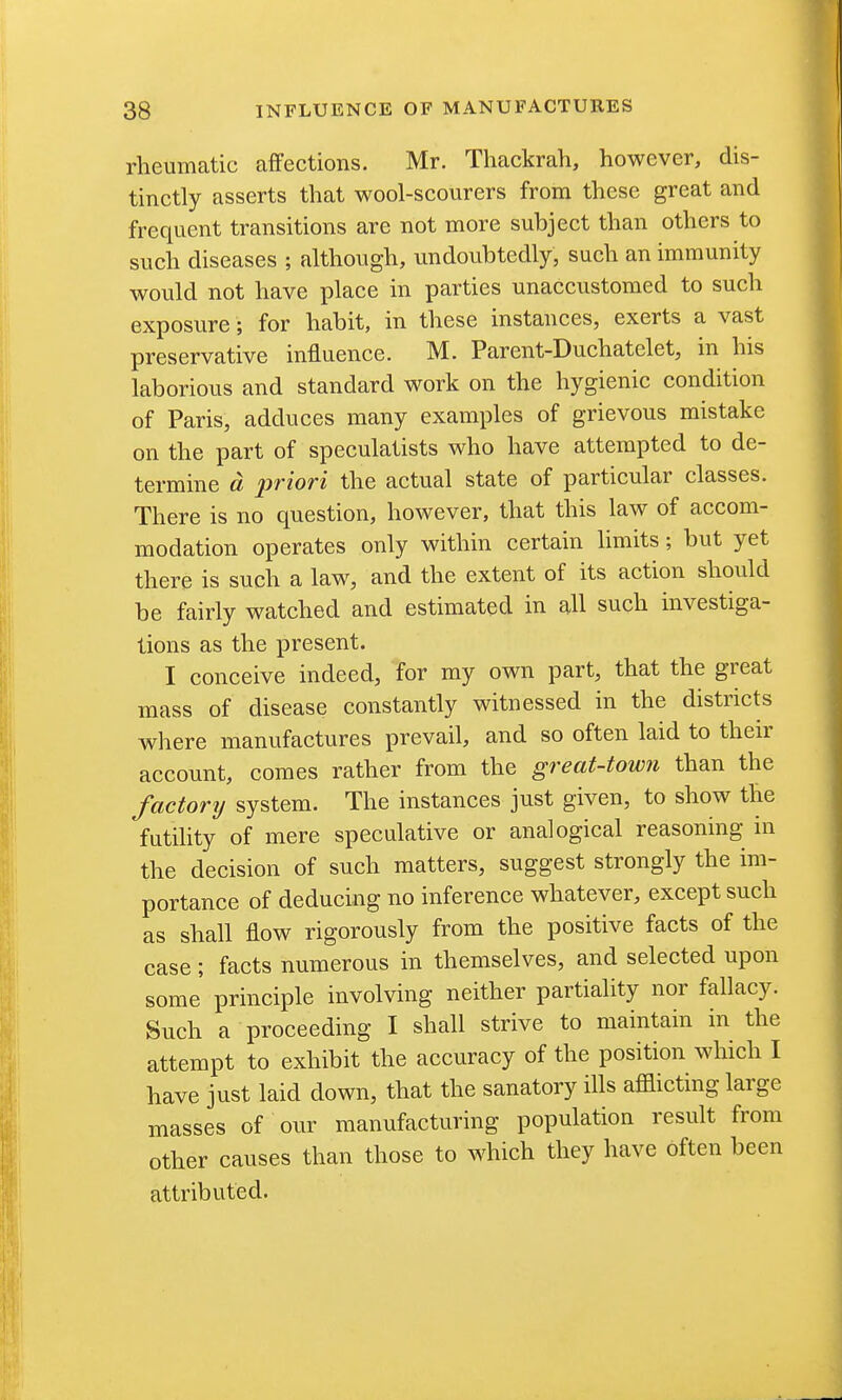 rheumatic affections. Mr. Thackrah, however, dis- tinctly asserts that wool-scourers from these great and frequent transitions are not more subject than others to such diseases ; although, undoubtedly, such an immunity would not have place in parties unaccustomed to such exposure; for habit, in these instances, exerts a vast preservative influence. M. Parent-Duchatelet, in his laborious and standard work on the hygienic condition of Paris, adduces many examples of grievous mistake on the part of speculatists who have attempted to de- termine d 2wiori the actual state of particular classes. There is no question, however, that this law of accom- modation operates only within certain limits ; but yet there is such a law, and the extent of its action should be fairly watched and estimated in all such uivestiga- lions as the present. I conceive indeed, for my own part, that the great mass of disease constantly witnessed in the districts where manufactures prevail, and so often laid to their account, comes rather from the great-town than the factorij system. The instances just given, to show the futihty of mere speculative or analogical reasoning in the decision of such matters, suggest strongly the im- portance of deducing no inference whatever, except such as shall flow rigorously from the positive facts of the case; facts numerous in themselves, and selected upon some principle involving neither partiality nor fallacy. Such a proceeding I shall strive to maintain in the attempt to exhibit the accuracy of the position which I have just laid down, that the sanatory ills afflicting large masses of our manufacturing population result from other causes than those to which they have often been attributed.