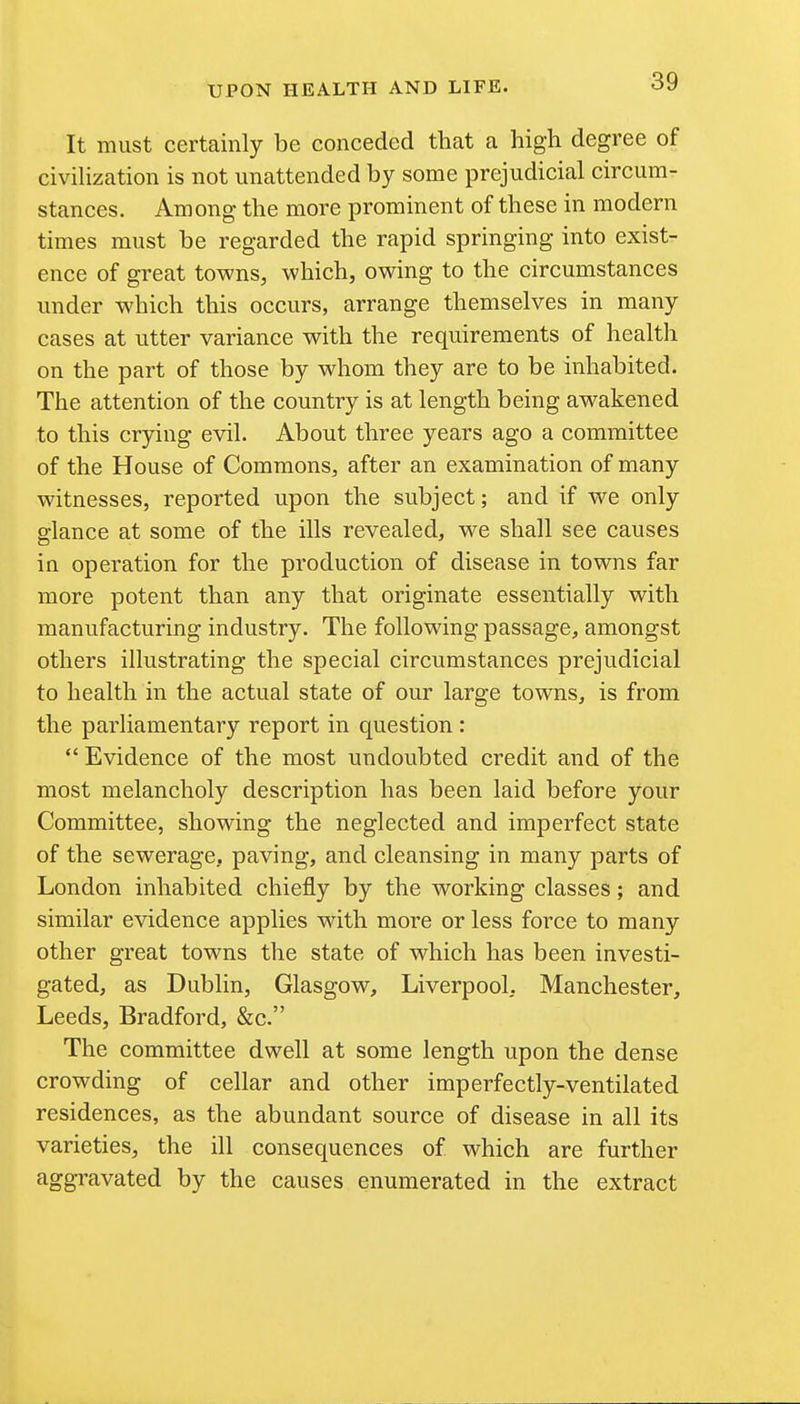 It must certainly be conceded that a high degree of civihzation is not unattended by some prejudicial circum- stances. Among the more prominent of these in modern times must be regarded the rapid springing into exist- ence of great towns, which, owing to the circumstances under which this occurs, arrange themselves in many cases at utter variance with the requirements of health on the part of those by whom they are to be inhabited. The attention of the country is at length being awakened to this crying evil. About three years ago a committee of the House of Commons, after an examination of many witnesses, reported upon the subject; and if we only glance at some of the ills revealed, we shall see causes in operation for the production of disease in towns far more potent than any that originate essentially with manufacturing industry. The following passage, amongst others illustrating the special circumstances prejudicial to health in the actual state of our large towns, is from the parliamentary report in question :  Evidence of the most undoubted credit and of the most melancholy description has been laid before your Committee, showing the neglected and imperfect state of the sewerage, paving, and cleansing in many parts of London inhabited chiefly by the working classes; and similar evidence applies with more or less force to many other great towns the state of which has been investi- gated, as Dublin, Glasgow, Liverpool, Manchester, Leeds, Bradford, &c. The committee dwell at some length upon the dense crowding of cellar and other imperfectly-ventilated residences, as the abundant source of disease in all its varieties, the ill consequences of which are further aggravated by the causes enumerated in the extract