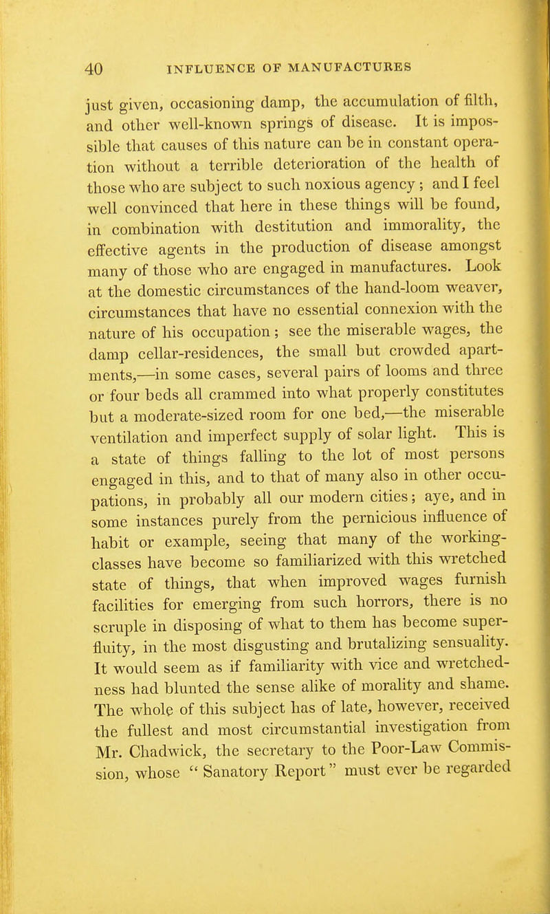 just given, occasioning damp, the accumulation of filth, and other well-known springs of disease. It is impos- sible that causes of this nature can be in constant opera- tion without a terrible deterioration of the health of those who are subject to such noxious agency; and I feel well convinced that here in these things will be found, in combination with destitution and immorality, the effective agents in the production of disease amongst many of those who are engaged in manufactures. Look at the domestic circumstances of the hand-loom weaver, circumstances that have no essential connexion with the nature of his occupation ; see the miserable wages, the damp cellar-residences, the small but crowded apart- ments,—in some cases, several pairs of looms and three or four beds all crammed into what properly constitutes but a moderate-sized room for one bed,—the miserable ventilation and imperfect supply of solar Hght. This is a state of things falling to the lot of most persons engaged in this, and to that of many also in other occu- pations, in probably all our modern cities; aye, and in some instances purely from the pernicious influence of habit or example, seeing that many of the working- classes have become so famiHarized with this wretched state of things, that when improved wages furnish facilities for emerging from such horrors, there is no scruple in disposing of what to them has become super- fluity, in the most disgusting and brutalizing sensuality. It would seem as if familiarity with vice and wretched- ness had blunted the sense alike of morality and shame. The whole of this subject has of late, however, received the fullest and most circumstantial investigation from Mr. Chadwick, the secretary to the Poor-Law Commis- sion, whose  Sanatory Report must ever be regarded