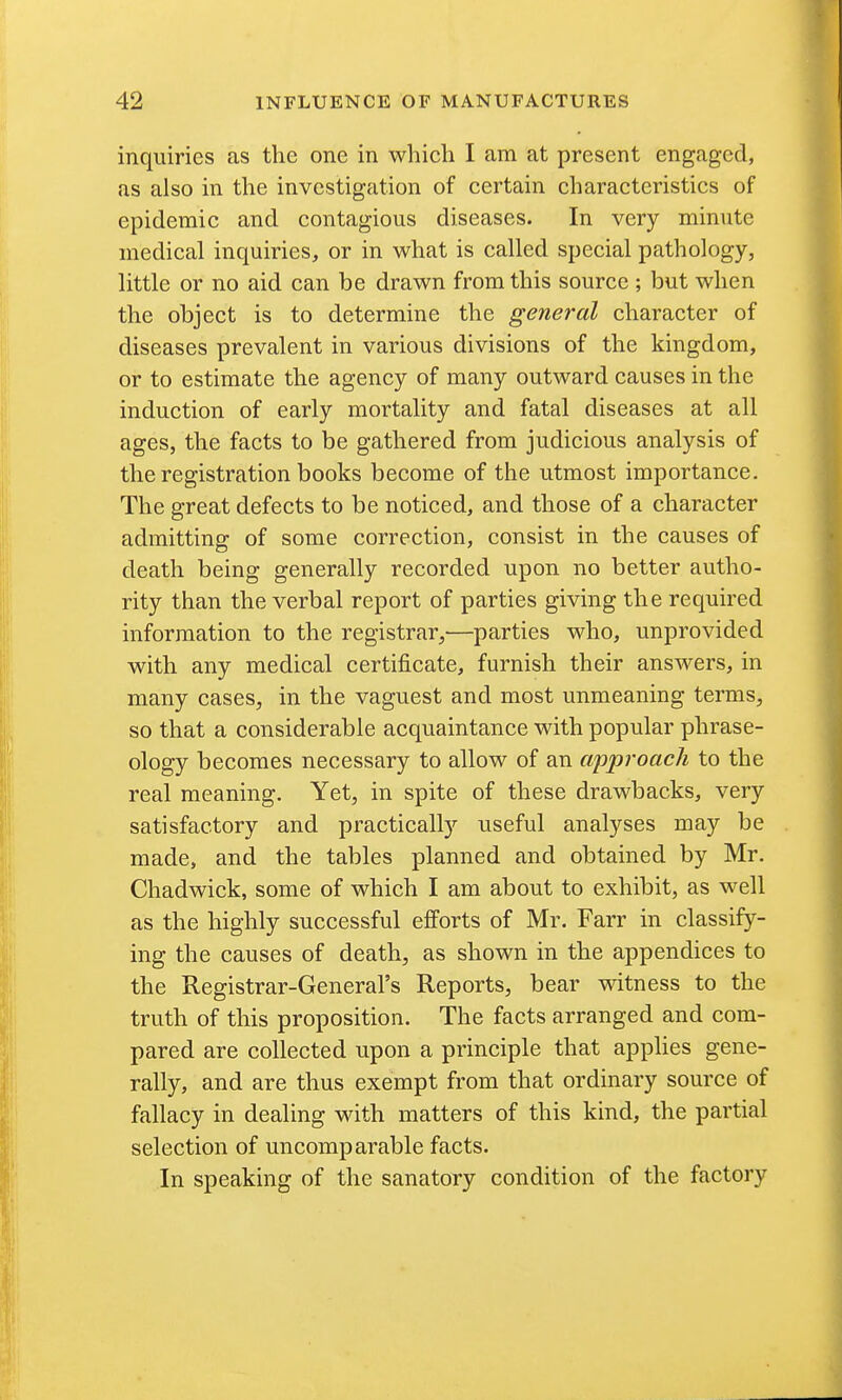 inquiries as the one in which I am at present engaged, as also in the investigation of certain characteristics of epidemic and contagious diseases. In very minute medical inquiries, or in what is called special pathology, little or no aid can be drawn from this source ; but when the object is to determine the general character of diseases prevalent in various divisions of the kingdom, or to estimate the agency of many outward causes in the induction of early mortality and fatal diseases at all ages, the facts to be gathered from judicious analysis of the registration books become of the utmost importance. The great defects to be noticed, and those of a character admitting of some correction, consist in the causes of death being generally recorded upon no better autho- rity than the verbal report of parties giving the required information to the registrar,—parties who, unprovided with any medical certificate, furnish their answers, in many cases, in the vaguest and most unmeaning terms, so that a considerable acquaintance with popular phrase- ology becomes necessary to allow of an approach to the real meaning. Yet, in spite of these drawbacks, very satisfactory and practically useful analyses may be made, and the tables planned and obtained by Mr. Chadwick, some of which I am about to exhibit, as well as the highly successful efforts of Mr. Farr in classify- ing the causes of death, as shown in the appendices to the Registrar-General's Reports, bear witness to the truth of this proposition. The facts arranged and com- pared are collected upon a principle that applies gene- rally, and are thus exempt from that ordinary source of fallacy in dealing with matters of this kind, the partial selection of uncomp arable facts. In speaking of the sanatory condition of the factory
