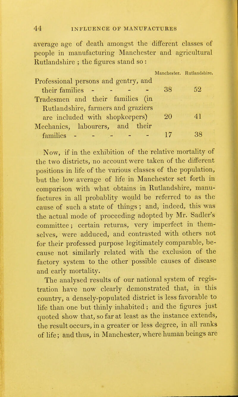 average age of death amongst the different classes of people in manufacturing Manchester and agricultural Rutlandshire ; the figures stand so : Manchester. Rutlandsbire. Professional persons and gentry, and their famihes _ - - - 38 52 Tradesmen and their families (in Rutlandshire, farmers and graziers are included with shopkeepers) 20 41 Mechanics, labourers, and their families - -- --17 38 Now, if in the exhibition of the relative mortality of the two districts, no account were taken of the different positions in life of the various classes of the population, but the low average of life in Manchester set forth in comparison with what obtains in Rutlandshire, manu- factures in all probablity would be referred to as the cause of such a state of things ; and, indeed, this was the actual mode of proceeding adopted by Mr. Sadler's committee; certain returns, very imperfect in them- selves, were adduced, and contrasted with others not for their professed purpose legitimately comparable, be- cause not similarly related with the exclusion of the factory system to the other possible causes of disease and early mortality. The analysed results of our national system of regis- tration have now clearly demonstrated that, in this country, a densely-populated district is less favorable to Hfe than one but thinly inhabited; and the figures just quoted show that, so far at least as the instance extends, the result occurs, in a greater or less degree, in all ranks of life; and thus, in Manchester, where human beings are