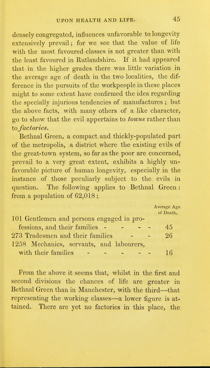 densely congregated, influences unfavorable to longevity extensively prevail; for we see that the value of life with the most favoured classes is not greater than with the least favoured in Rutlandshire. If it had appeared that in the higher grades there was little variation in the average age of death in the two localities, the dif- ference in the pursuits of the workpeople in these places might to some extent have confirmed the idea regarding the specially injurious tendencies of manufactures ; but the above facts, with many others of a like character, go to show that the evil appertains to towns rather than to factories. Bethnal Green, a compact and thickly-populated part of the metropolis, a district where the existing evils of the great-town system, so far as the poor are concerned, prevail to a very great extent, exhibits a highly un- favorable picture of human longevity, especially in the instance of those peculiarly subject to the evils in question. The following applies to Bethnal Green: from a population of 62,018 ; Average Age of Death. 101 Gentlemen and persons engaged in pro- fessions, and their families - - - - 45 273 Tradesmen and their families - - 26 1258 Mechanics, servants, and labourers, with their families - - - - 16 From the above it seems that, whilst in the first and second divisions the chances of life are greater in Bethnal Green than in Manchester, with the third—that representing the working classes—a lower figure is at- tained. There are yet no factories in this place, the