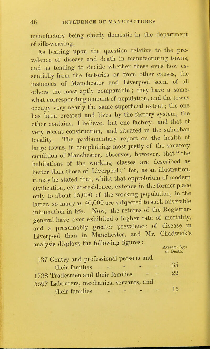 manufactory being chiefly domestic in the department of silk-weaving. As bearing upon the question relative to the pre- valence of disease and death in manufacturing towns, and as tending to decide whether these evils flow es- sentially from the factories or from other causes, the instances of Manchester and Liverpool seem of all others the most aptly comparable; they have a some- what corresponding amount of population, and the towns occupy very nearly the same superficial extent; the one has been created and lives by the factory system, the other contains, I believe, but one factory, and that of very recent construction, and situated in the suburban locahty. The parliamentary report on the health of large towns, in complaining most justly of the sanatory condition of Manchester, observes, however, that  the habitations of the working classes are described as better than those of Liverpool; for, as an illustration, it maybe stated that, whilst that opprobrium of modern civilization, cellar-residence, extends in the former place only to about 15,000 of the working population, in the latter, so many as 40,000 are subjected to such miserable inhumation in life. Now, the returns of the Registrar- general have ever exhibited a higher rate of mortality, and a presumably greater prevalence of disease in Liverpool than in Manchester, and Mr. Chadwick's analysis displays the following figures: Average Age of Denth. 137 Gentry and professional persons and their families - - -  1738 Tradesmen and their families - - 22 5597 Labourers, mechanics, servants, and their famihes - - - -