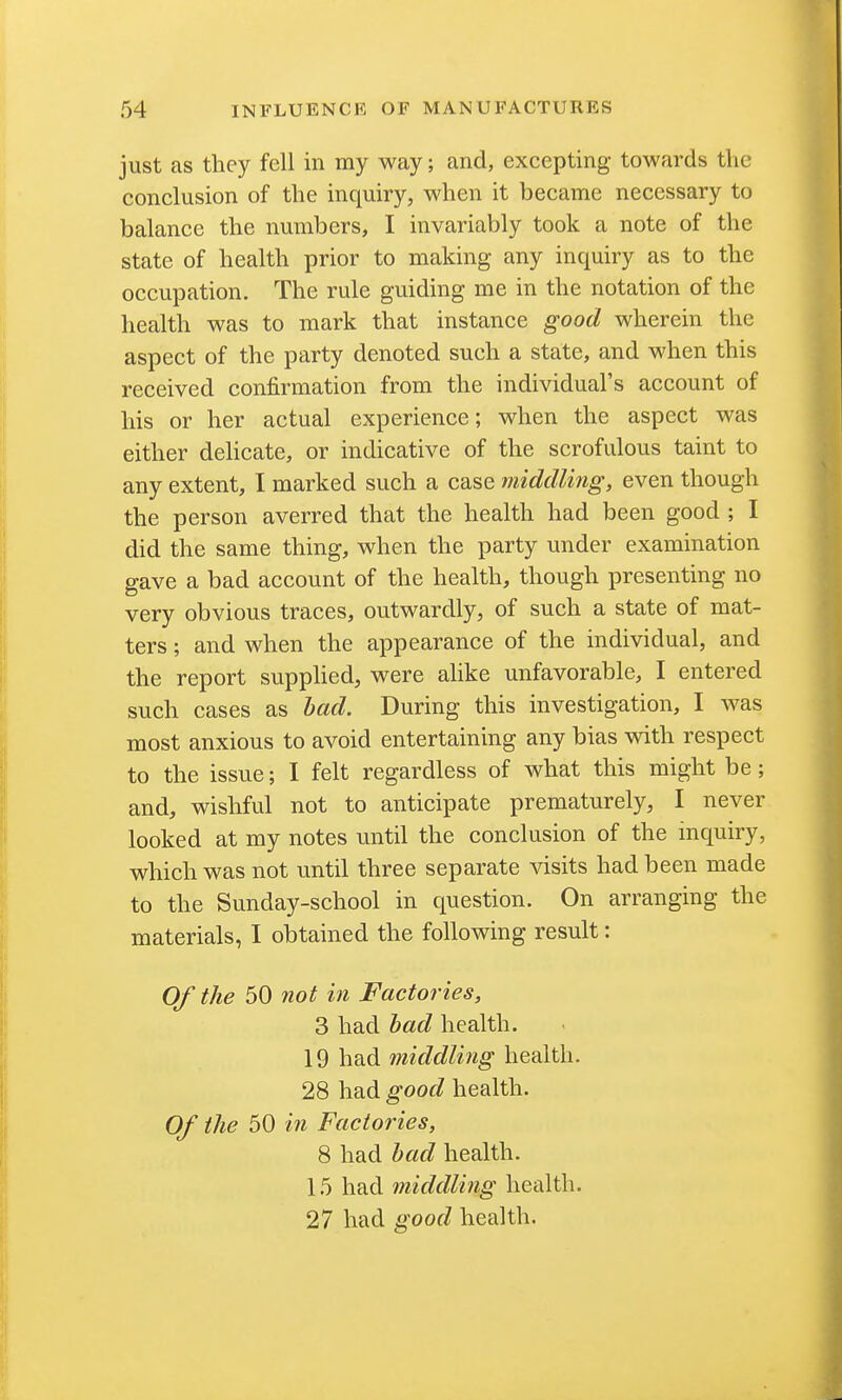 just as they fell in my way; and, excepting towards the conclusion of the inquiry, when it became necessary to balance the numbers, I invariably took a note of the state of health prior to making any inquiry as to the occupation. The rule guiding me in the notation of the health was to mark that instance good wherein the aspect of the party denoted such a state, and when this received confirmation from the individual's account of his or her actual experience; when the aspect was either delicate, or indicative of the scrofulous taint to any extent, I marked such a case middling, even though the person averred that the health had been good ; I did the same thing, when the party under examination gave a bad account of the health, though presenting no very obvious traces, outwardly, of such a state of mat- ters ; and when the appearance of the individual, and the report supplied, were alike unfavorable, I entered such cases as bad. During this investigation, I was most anxious to avoid entertaining any bias with respect to the issue; I felt regardless of what this might be; and, wishful not to anticipate prematurely, I never looked at my notes until the conclusion of the mquiry, which was not until three separate visits had been made to the Sunday-school in question. On arranging the materials, I obtained the following result: Of the 50 not in Factories, 3 had bad health. 19 had middling health. 28 had good health. Of the 50 in Factories, 8 had bad health. 15 had middling health. 27 had good health.