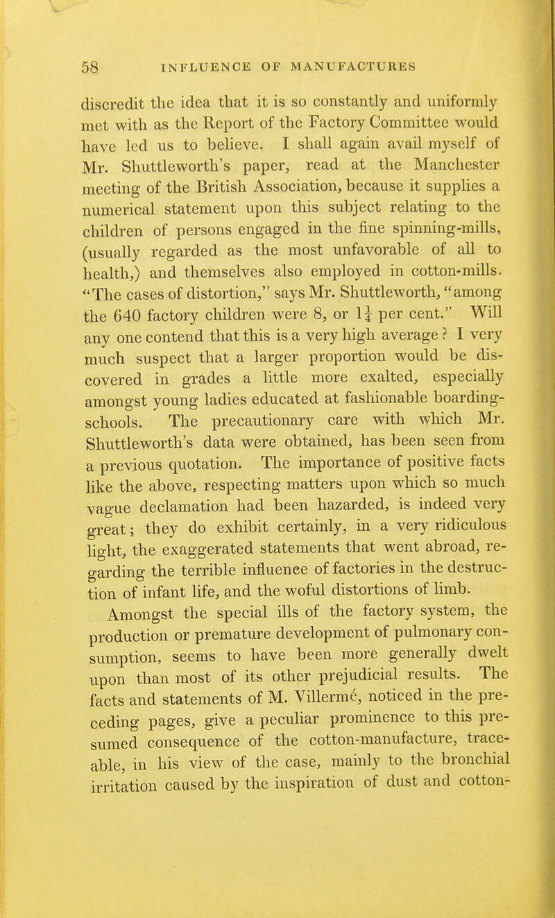 discredit the idea that it is so constantly and uniformly met with as the Report of the Factory Committee would have led us to believe. I shall again avail myself of Mr. Shuttleworth's paper, read at the Manchester meeting of the British Association, because it supplies a numerical statement upon this subject relating to the children of persons engaged in the fine spinning-mills, (usually regarded as the most unfavorable of all to health,) and themselves also employed in cotton-mills. The cases of distortion, says Mr. Shuttleworth, among the 640 factory children were 8, or \i per cent. Will any one contend that this is a very high average ? I very much suspect that a larger proportion would be dis- covered in grades a little more exalted, especially amongst young ladies educated at fashionable boarding- schools. The precautionary care with which Mr, Shuttleworth's data were obtained, has been seen from a previous quotation. The importance of positive facts like the above, respecting matters upon which so much vague declamation had been hazarded, is indeed very great; they do exhibit certainly, in a very ridiculous light, the exaggerated statements that went abroad, re- garding the terrible influence of factories in the destruc- tion of infant life, and the woful distortions of hrab. Amongst the special ills of the factory system, the production or premature development of pulmonary con- sumption, seems to have been more generally dwelt upon than most of its other prejudicial results. The facts and statements of M. Villerm6, noticed in the pre- ceding pages, give a pecuhar prominence to this pre- sumed consequence of the cotton-manufacture, trace- able, in his view of the case, mainly to the bronchial irritation caused by the inspiration of dust and cotton-