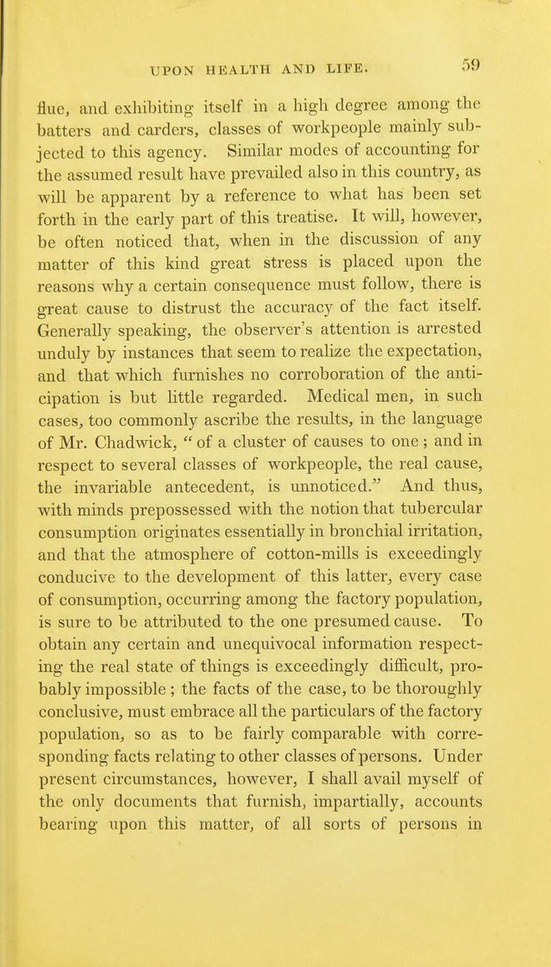 flue, and exhibiting itself in a high degree among the batters and carders, classes of workpeople mainly sub- jected to this agency. Similar modes of accounting for the assumed result have prevailed also in this country, as will be apparent by a reference to what has been set forth in the early part of this treatise. It will, however, be often noticed that, when in the discussion of any matter of this kind great stress is placed upon the reasons why a certain consequence must follow, there is great cause to distrust the accuracy of the fact itself. Generally speaking, the observer's attention is arrested unduly by instances that seem to realize the expectation, and that which furnishes no corroboration of the anti- cipation is but little regarded. Medical men, in such cases, too commonly ascribe the results, in the language of Mr. Chadwick,  of a cluster of causes to one ; and in respect to several classes of workpeople, the real cause, the invariable antecedent, is unnoticed.^ And thus, with minds prepossessed with the notion that tubercular consumption originates essentially in bronchial irritation, and that the atmosphere of cotton-mills is exceedingly conducive to the development of this latter, every case of consumption, occurring among the factory population, is sure to be attributed to the one presumed cause. To obtain any certain and unequivocal information respect- ing the real state of things is exceedingly difficult, pro- bably impossible ; the facts of the case, to be thoroughly conclusive, must embrace all the particulars of the factory population, so as to be fairly comparable with corre- sponding facts relating to other classes of persons. Under present circumstances, however, I shall avail myself of the only documents that furnish, impartially, accounts bearing upon this matter, of all sorts of persons in