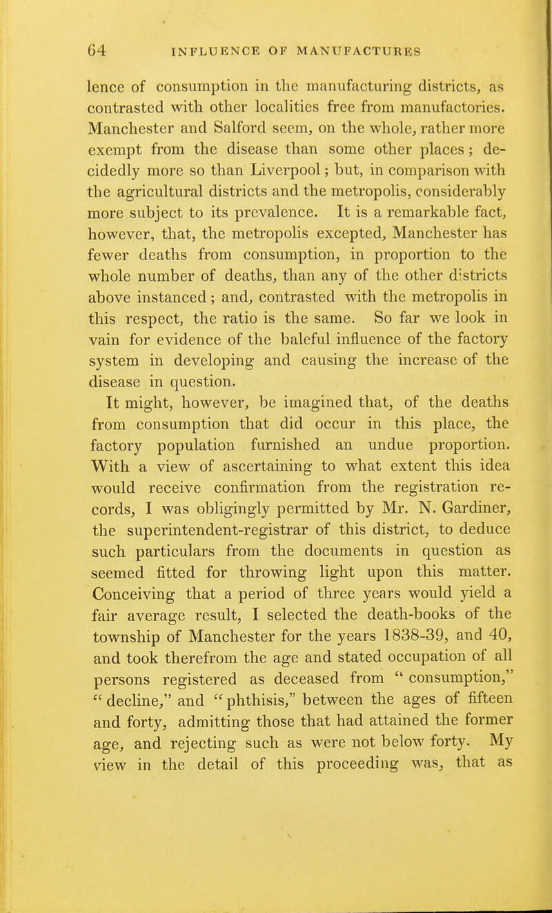 lence of consumption in the manufacturing districts, as contrasted with other localities free from manufactories. Manchester and Salford seem, on the whole, rather more exempt from the disease than some other places; de- cidedly more so than Liverpool; but, in comparison with the agricultural districts and the metropolis, considerably- more subject to its prevalence. It is a remarkable fact, however, that, the metropolis excepted, Manchester has fewer deaths from consumption, in proportion to the whole number of deaths, than any of the other districts above instanced; and, contrasted with the metropolis in this respect, the ratio is the same. So far we look in vain for evidence of the baleful influence of the factory system in developing and causing the increase of the disease in question. It might, however, be imagined that, of the deaths from consumption that did occur in this place, the factory population furnished an undue proportion. With a view of ascertaining to what extent this idea would receive confirmation from the registration re- cords, I was obligingly permitted by Mr. N. Gardiner, the superintendent-registrar of this district, to deduce such particulars from the documents in question as seemed fitted for throwing light upon this matter. Conceiving that a period of three years would yield a fair average result, I selected the death-books of the township of Manchester for the years 1838-39, and 40, and took therefrom the age and stated occupation of all persons registered as deceased from  consumption,  decline, and  phthisis, between the ages of fifteen and forty, admitting those that had attained the former age, and rejecting such as were not below forty. My view in the detail of this proceeding was, that as
